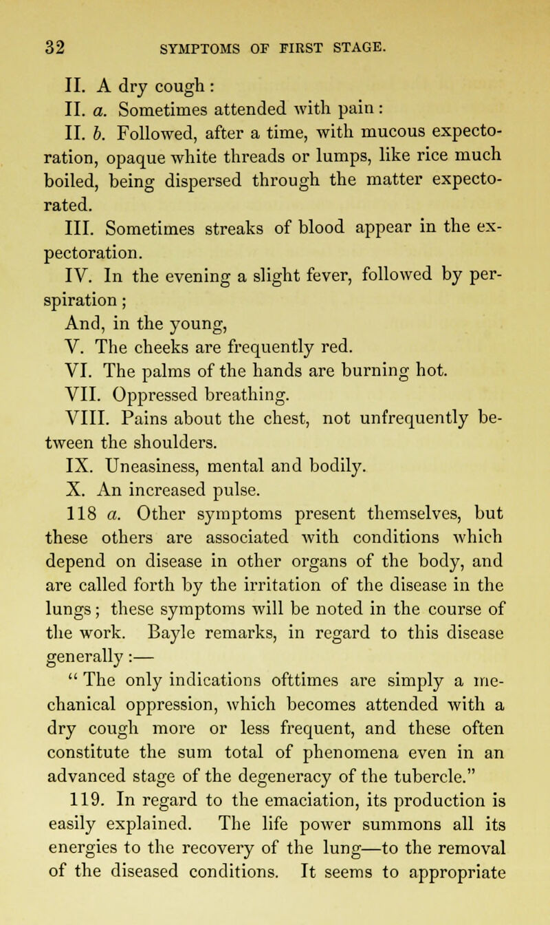 II. A dry cough : II. a. Sometimes attended with pain : II. b. Followed, after a time, with mucous expecto- ration, opaque white threads or lumps, like rice much boiled, being dispersed through the matter expecto- rated. III. Sometimes streaks of blood appear in the ex- pectoration. IV. In the evening a slight fever, followed by per- spiration ; And, in the young, V. The cheeks are frequently red. VI. The palms of the hands are burning hot. VII. Oppressed breathing. VIII. Pains about the chest, not unfrequently be- tween the shoulders. IX. Uneasiness, mental and bodily. X. An increased pulse. 118 a. Other symptoms present themselves, but these others are associated with conditions which depend on disease in other organs of the body, and are called forth by the irritation of the disease in the lungs; these symptoms will be noted in the course of the work. Bayle remarks, in regard to this disease generally:—  The only indications ofttimes are simply a me- chanical oppression, which becomes attended with a dry cough more or less frequent, and these often constitute the sum total of phenomena even in an advanced stage of the degeneracy of the tubercle. 119. In regard to the emaciation, its production is easily explained. The life power summons all its energies to the recovery of the lung—to the removal of the diseased conditions. It seems to appropriate