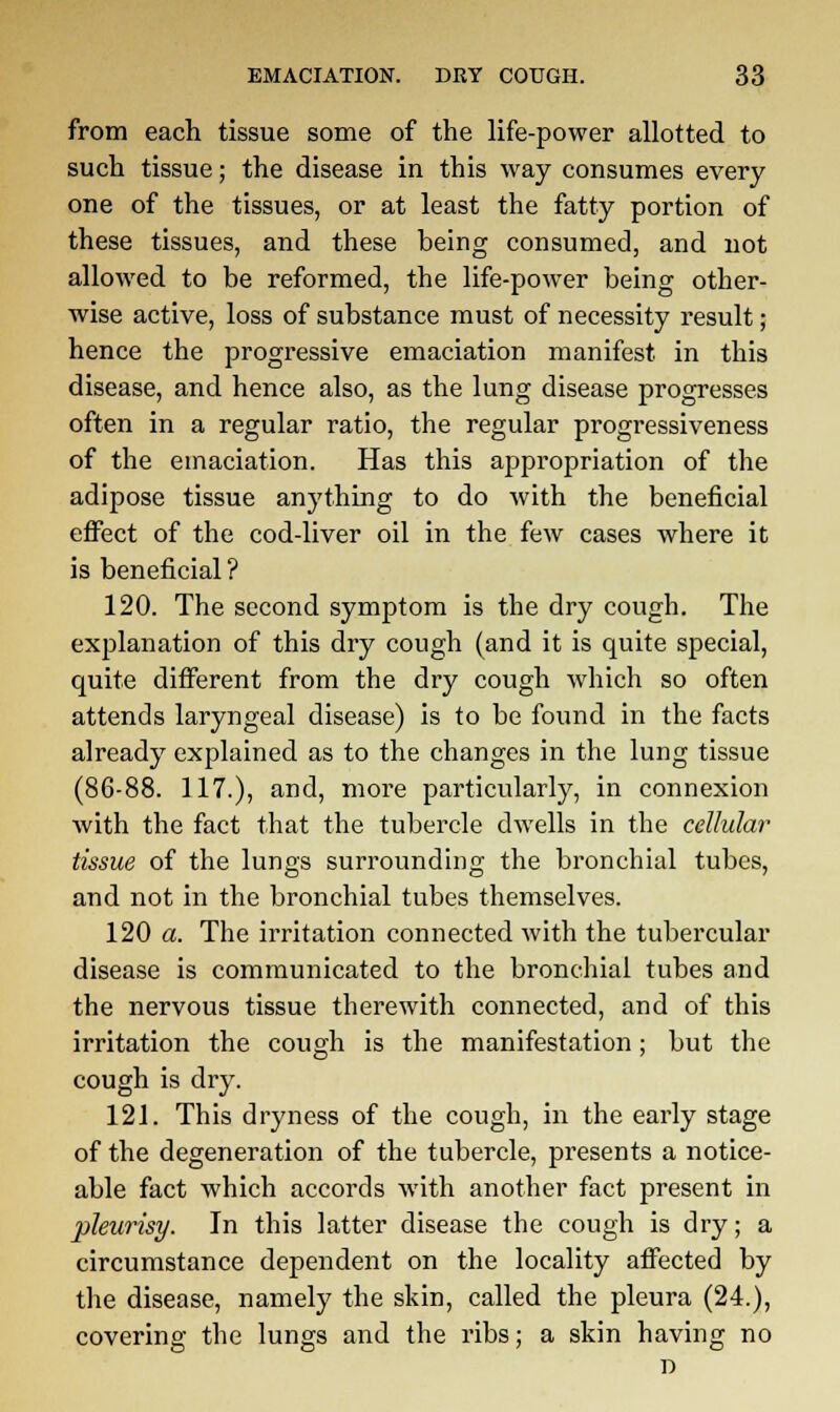 from each tissue some of the life-power allotted to such tissue; the disease in this way consumes every one of the tissues, or at least the fatty portion of these tissues, and these being consumed, and not allowed to be reformed, the life-power being other- wise active, loss of substance must of necessity result; hence the progressive emaciation manifest in this disease, and hence also, as the lung disease progresses often in a regular ratio, the regular progressiveness of the emaciation. Has this appropriation of the adipose tissue anything to do with the beneficial effect of the cod-liver oil in the few cases where it is beneficial? 120. The second symptom is the dry cough. The explanation of this dry cough (and it is quite special, quite different from the dry cough which so often attends laryngeal disease) is to be found in the facts already explained as to the changes in the lung tissue (86-88. 117.), and, more particularly, in connexion with the fact that the tubercle dwells in the cellular tissue of the lungs surrounding the bronchial tubes, and not in the bronchial tubes themselves. 120 a. The irritation connected with the tubercular disease is communicated to the bronchial tubes and the nervous tissue therewith connected, and of this irritation the cough is the manifestation; but the cough is dry. 121. This dryness of the cough, in the early stage of the degeneration of the tubercle, presents a notice- able fact which accords with another fact present in pleurisy. In this latter disease the cough is dry; a circumstance dependent on the locality affected by the disease, namely the skin, called the pleura (24.), covering the lungs and the ribs; a skin having no D