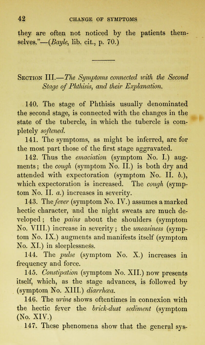 they are often not noticed by the patients them- selves.—(Bayle, lib. cit., p. 70.) Section III.—The Symptoms connected ivith the Second Stage of Phthisis, and their Explanation. 140. The stage of Phthisis usually denominated the second stage, is connected with the changes in the state of the tubercle, in which the tubercle is com- pletely softened. 141. The symptoms, as might be inferred, are for the most part those of the first stage aggravated. 142. Thus the emaciation (symptom No. I.) aug- ments ; the cough (symptom No. II.) is both dry and attended with expectoration (symptom No. II. &.), which expectoration is increased. The cough (symp- tom No. II. a.) increases in severity. 143. The fever (symptom No. IV.) assumes a marked hectic character, and the night sweats are much de- veloped ; the pains about the shoulders (symptom No. VIII.) increase in severity; the uneasiness (symp- tom No. IX.) augments and manifests itself (symptom No. XI.) in sleeplessness. 144. The pulse (symptom No. X.) increases in frequency and force. 145. Constipation (symptom No. XII.) now presents itself, which, as the stage advances, is followed by (symptom No. XIII.) diarrhoea. 146. The urine shows oftentimes in connexion with the hectic fever the brick-dust sediment (sj'mptom (No. XIV) 147. These phenomena show that the general sys-