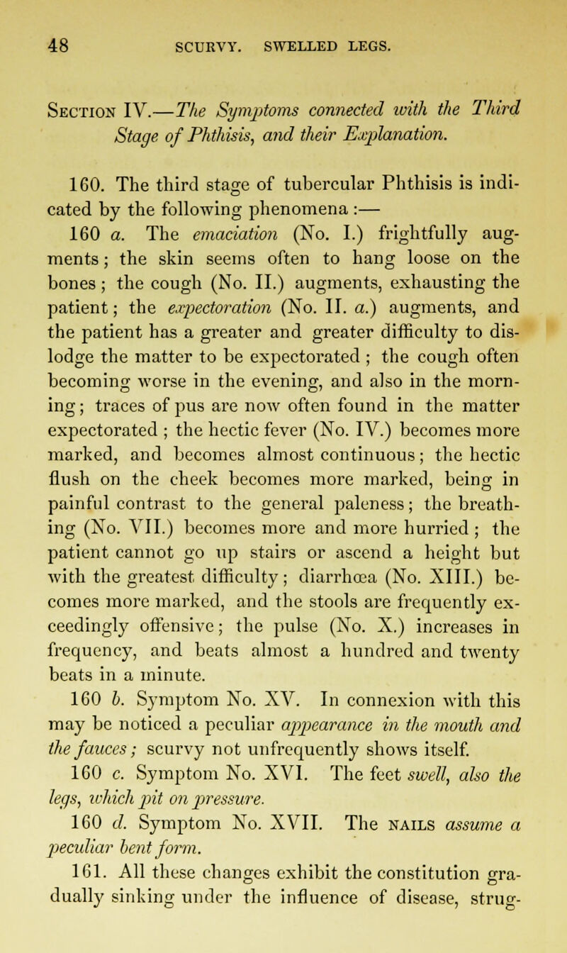 Section IV.—The Symptoms connected ivith the Third Stage of Phthisis, and their Explanation. 160. The third stage of tubercular Phthisis is indi- cated by the following phenomena :— 160 a. The emaciation (No. I.) frightfully aug- ments ; the skin seems often to hang loose on the bones ; the cough (No. II.) augments, exhausting the patient; the expectoration (No. II. a.) augments, and the patient has a greater and greater difficulty to dis- lodge the matter to be expectorated ; the cough often becoming worse in the evening, and also in the morn- ing; traces of pus are now often found in the matter expectorated ; the hectic fever (No. IV.) becomes more marked, and becomes almost continuous; the hectic flush on the cheek becomes more marked, being in painful contrast to the general paleness; the breath- ing (No. VII.) becomes more and more hurried ; the patient cannot go up stairs or ascend a height but with the greatest difficulty; diarrhoea (No. XIII.) be- comes more marked, and the stools are frequently ex- ceedingly offensive; the pulse (No. X.) increases in frequency, and beats almost a hundred and twenty beats in a minute. 160 b. Symptom No. XV. In connexion with this may be noticed a peculiar appearance in the mouth and the fauces; scurvy not unfrequently shows itself. 160 c. Symptom No. XVI. The feet swell, also the legs, which pit on pressure. 160 d. Symptom No. XVII. The nails assume a pecidiar bent form. 161. All these changes exhibit the constitution gra- dually sinking under the influence of disease, strug-