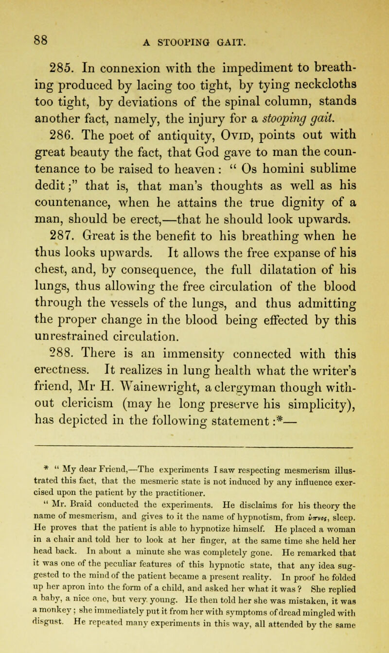 285. In connexion with the impediment to breath- ing produced by lacing too tight, by tying neckcloths too tight, by deviations of the spinal column, stands another fact, namely, the injury for a stooping gait. 286. The poet of antiquity, Ovid, points out with great beauty the fact, that God gave to man the coun- tenance to be raised to heaven:  Os homini sublime dedit; that is, that man's thoughts as well as his countenance, when he attains the true dignity of a man, should be erect,—that he should look upwards. 287. Great is the benefit to his breathing when he thus looks upwards. It allows the free expanse of his chest, and, by consequence, the full dilatation of his lungs, thus allowing the free circulation of the blood through the vessels of the lungs, and thus admitting the proper change in the blood being effected by this unrestrained circulation. 288. There is an immensity connected with this erectness. It realizes in lung health what the writer's friend, Mr H. Wainewright, a clergyman though with- out clericism (may he long preserve his simplicity), has depicted in the following statement :*— *  My dear Friend,—The experiments I saw respecting mesmerism illus- trated this fact, that the mesmeric state is not induced hy any influence exer- cised upon the patient by the practitioner.  Mr. Braid conducted the experiments. He disclaims for his theory the name of mesmerism, and gives to it the name of hypnotism, from liTvtt, sleep. He proves that the patient is able to hypnotize himself. He placed a woman in a chair and told her to look at her finger, at the same time she held her head back. In about a minute she was completely gone. He remarked that it was one of the peculiar features of this hypnotic state, that any idea sug- gested to the mind of the patient became a present reality. In proof he folded up her apron into the form of a child, and asked her what it was ? She replied a baby, a nice one, but very young. He then told her she was mistaken, it was a monkey; she immediately put it from her with symptoms of dread mingled with disgust. He repeated many experiments in this way, all attended by the same