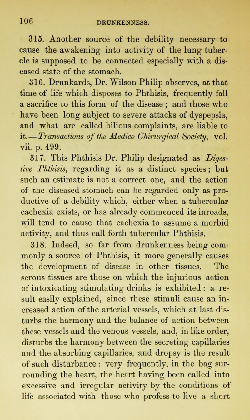 315. Another source of the debility necessary to cause the awakening into activity of the lung tuber- cle is supposed to be connected especially with a dis- eased state of the stomach. 316. Drunkards, Dr. Wilson Philip observes, at that time of life which disposes to Phthisis, frequently fall a sacrifice to this form of the disease ; and those who have been long subject to severe attacks of dyspepsia, and what are called bilious complaints, are liable to it.—Transactions of the Medico Chirurgical Society, vol. vii. p. 499. 317. This Phthisis Dr. Philip designated as Diges- tive Phthisis, regarding it as a distinct species; but such an estimate is not a correct one, and the action of the diseased stomach can be regarded only as pro- ductive of a debility which, either when a tubercular cachexia exists, or has already commenced its inroads, will tend to cause that cachexia to assume a morbid activity, and thus call forth tubercular Phthisis. 318. Indeed, so far from drunkenness being com- monly a source of Phthisis, it more generally causes the development of disease in other tissues. The serous tissues are those on which the injurious action of intoxicating stimulating drinks is exhibited : a re- sult easily explained, since these stimuli cause an in- creased action of the arterial vessels, which at last dis- turbs the harmony and the balance of action between these vessels and the venous vessels, and, in like order, disturbs the harmony between the secreting capillaries and the absorbing capillaries, and dropsy is the result of such disturbance: very frequently, in the bag sur- rounding the heart, the heart having been called into excessive and irregular activity by the conditions of life associated with those who profess to live a short