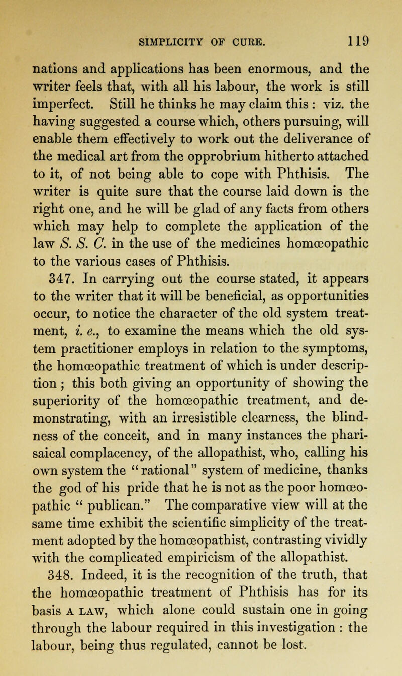 nations and applications has been enormous, and the writer feels that, with all his labour, the work is still imperfect. Still he thinks he may claim this : viz. the having suggested a course which, others pursuing, will enable them effectively to work out the deliverance of the medical art from the opprobrium hitherto attached to it, of not being able to cope with Phthisis. The writer is quite sure that the course laid down is the right one, and he will be glad of any facts from others which may help to complete the application of the law S. S. C. in the use of the medicines homoeopathic to the various cases of Phthisis. 347. In carrying out the course stated, it appears to the writer that it will be beneficial, as opportunities occur, to notice the character of the old system treat- ment, i. e., to examine the means which the old sys- tem practitioner employs in relation to the symptoms, the homoeopathic treatment of which is under descrip- tion ; this both giving an opportunity of showing the superiority of the homoeopathic treatment, and de- monstrating, with an irresistible clearness, the blind- ness of the conceit, and in many instances the phari- saical complacency, of the allopathist, who, calling his own system the rational system of medicine, thanks the god of his pride that he is not as the poor homoeo- pathic  publican. The comparative view will at the same time exhibit the scientific simplicity of the treat- ment adopted by the homoeopathist, contrasting vividly with the complicated empiricism of the allopathist. 348. Indeed, it is the recognition of the truth, that the homoeopathic treatment of Phthisis has for its basis A law, which alone could sustain one in going through the labour required in this investigation : the labour, being thus regulated, cannot be lost.