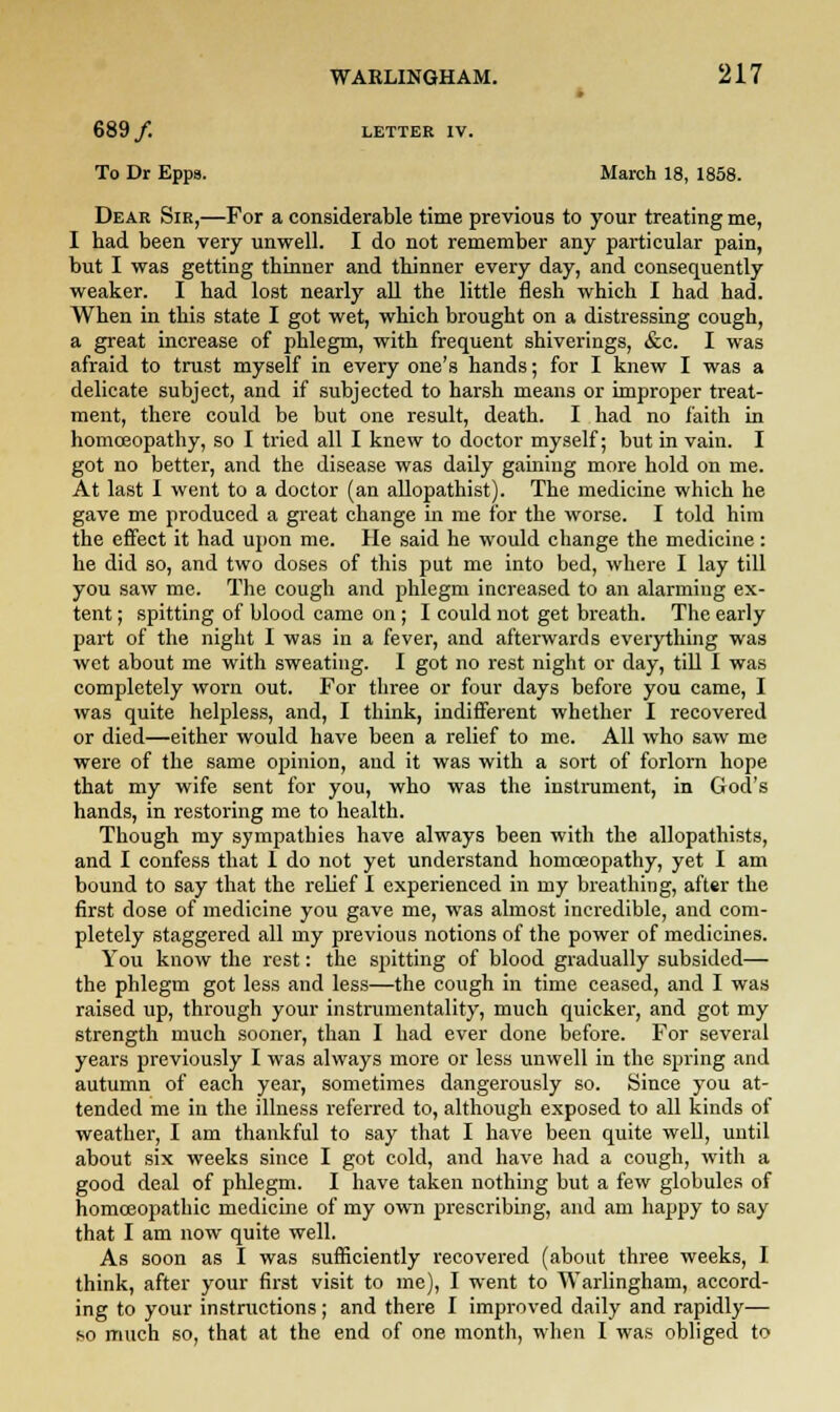 689/. LETTER IV. To Dr Epps. March 18, 1858. Dear Sir,—For a considerable time previous to your treating me, I had been very unwell. I do not remember any particular pain, but I was getting thinner and thinner every day, and consequently weaker. I had lost nearly all the little flesh which I had had. When in this state I got wet, which brought on a distressing cough, a great increase of phlegm, with frequent shiverings, &c. I was afraid to trust myself in every one's hands; for I knew I was a delicate subject, and if subjected to harsh means or improper treat- ment, there could be but one result, death. I had no faith in homoeopathy, so I tried all I knew to doctor myself; but in vain. I got no better, and the disease was daily gaining more hold on me. At last I went to a doctor (an allopathist). The medicine which he gave me produced a great change in me for the worse. I told him the effect it had upon me. He said he would change the medicine : he did so, and two doses of this put me into bed, where I lay till you saw me. The cough and phlegm increased to an alarming ex- tent ; spitting of blood came on; I could not get breath. The early part of the night I was in a fever, and afterwards everything was wet about me with sweating. I got no rest night or day, till I was completely worn out. For three or four days before you came, I was quite helpless, and, I think, indifferent whether I recovered or died—either would have been a relief to me. All who saw me were of the same opinion, and it was with a sort of forlorn hope that my wife sent for you, who was the instrument, in God's hands, in restoring me to health. Though my sympathies have always been with the allopathists, and I confess that I do not yet understand homoeopathy, yet I am bound to say that the relief I experienced in my breathing, after the first dose of medicine you gave me, was almost incredible, and com- pletely staggered all my previous notions of the power of medicines. You know the rest: the spitting of blood gradually subsided— the phlegm got less and less—the cough in time ceased, and I was raised up, through your instrumentality, much quicker, and got my strength much sooner, than I had ever done before. For several years previously I was always more or less unwell in the spring and autumn of each year, sometimes dangerously so. Since you at- tended me in the illness referred to, although exposed to all kinds of weather, I am thankful to say that I have been quite well, until about six weeks since I got cold, and have had a cough, with a good deal of phlegm. I have taken nothing but a few globules of homoeopathic medicine of my own prescribing, and am happy to say that I am now quite well. As soon as I was sufficiently recovered (about three weeks, I think, after your first visit to me), I went to Warlingham, accord- ing to your instructions ; and there I improved daily and rapidly— so much so, that at the end of one month, when I was obliged to
