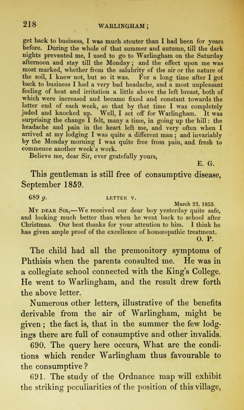 get back to business, I was much stouter than I had been for years before. During the whole of that summer and autumn, till the dark nights prevented me, I used to go to Warlingham on the Saturday afternoon and stay till the Monday; and the effect upon me was most marked, whether from the salubrity of the air or the nature of the soil, I knew not, but so it was. For a long time after I got back to business I had a very bad headache, and a most unpleasant feeling of heat and irritation a little above the left breast, both of which were increased and became fixed and constant towards the latter end of each week, so that by that time I was completely jaded and knocked up. Well, I set off for Warlingham. It was surprising the change I felt, many a time, in going up the hill: the headache and pain in the heart left me, and very often when I arrived at my lodging I was quite a different man ; and invariably by the Monday morning I was quite free from pain, and fresh to commence another week's work. Believe me, dear Sir, ever gratefully yours, E. G. This gentleman is still free of consumptive disease, September 1859. 689 g. LETTER V. March 23, 1853. My dear Sir,—We received our dear boy yesterday quite safe, and looking much better than when he went back to school after Christmas. Our best thanks for your attention to him. I think he has given ample proof of the excellence of homoeopathic treatment. 0. P. The child had all the premonitory symptoms of Phthisis when the parents consulted me. He was in a collegiate school connected with the King's College. He went to Warlingham, and the result drew forth the above letter. Numerous other letters, illustrative of the benefits derivable from the air of Warlingham, might be given ; the fact is, that in the summer the few lodg- ings there are full of consumptive and other invalids. 690. The query here occurs, What are the condi- tions which render Warlingham thus favourable to the consumptive ? 691. The study of the Ordnance map will exhibit the striking peculiarities of the position of this village,