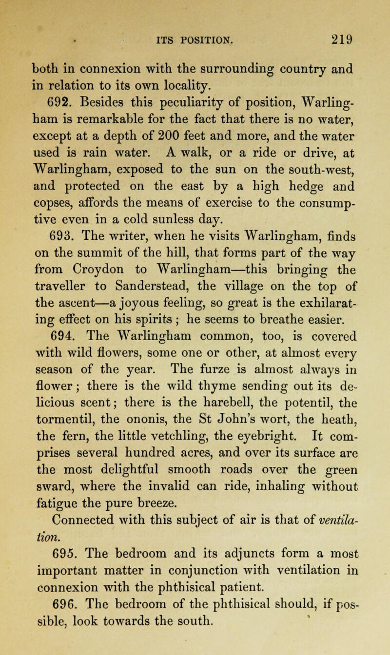 both in connexion with the surrounding country and in relation to its own locality. 692. Besides this peculiarity of position, Warling- ham is remarkable for the fact that there is no water, except at a depth of 200 feet and more, and the water used is rain water. A walk, or a ride or drive, at Warlingham, exposed to the sun on the south-west, and protected on the east by a high hedge and copses, affords the means of exercise to the consump- tive even in a cold sunless day. 693. The writer, when he visits Warlingham, finds on the summit of the hill, that forms part of the way from Croydon to Warlingham—this bringing the traveller to Sanderstead, the village on the top of the ascent—a joyous feeling, so great is the exhilarat- ing effect on his spirits; he seems to breathe easier. 694. The Warlingham common, too, is covered with wild flowers, some one or other, at almost every season of the year. The furze is almost always in flower; there is the wild thyme sending out its de- Ucious scent; there is the harebell, the potentil, the tormentil, the ononis, the St John's wort, the heath, the fern, the little vetchling, the eyebright. It com- prises several hundred acres, and over its surface are the most delightful smooth roads over the green sward, where the invalid can ride, inhaling without fatigue the pure breeze. Connected with this subject of air is that of ventila- tion. 695. The bedroom and its adjuncts form a most important matter in conjunction with ventilation in connexion with the phthisical patient. 696. The bedroom of the phthisical should, if pos- sible, look towards the south.