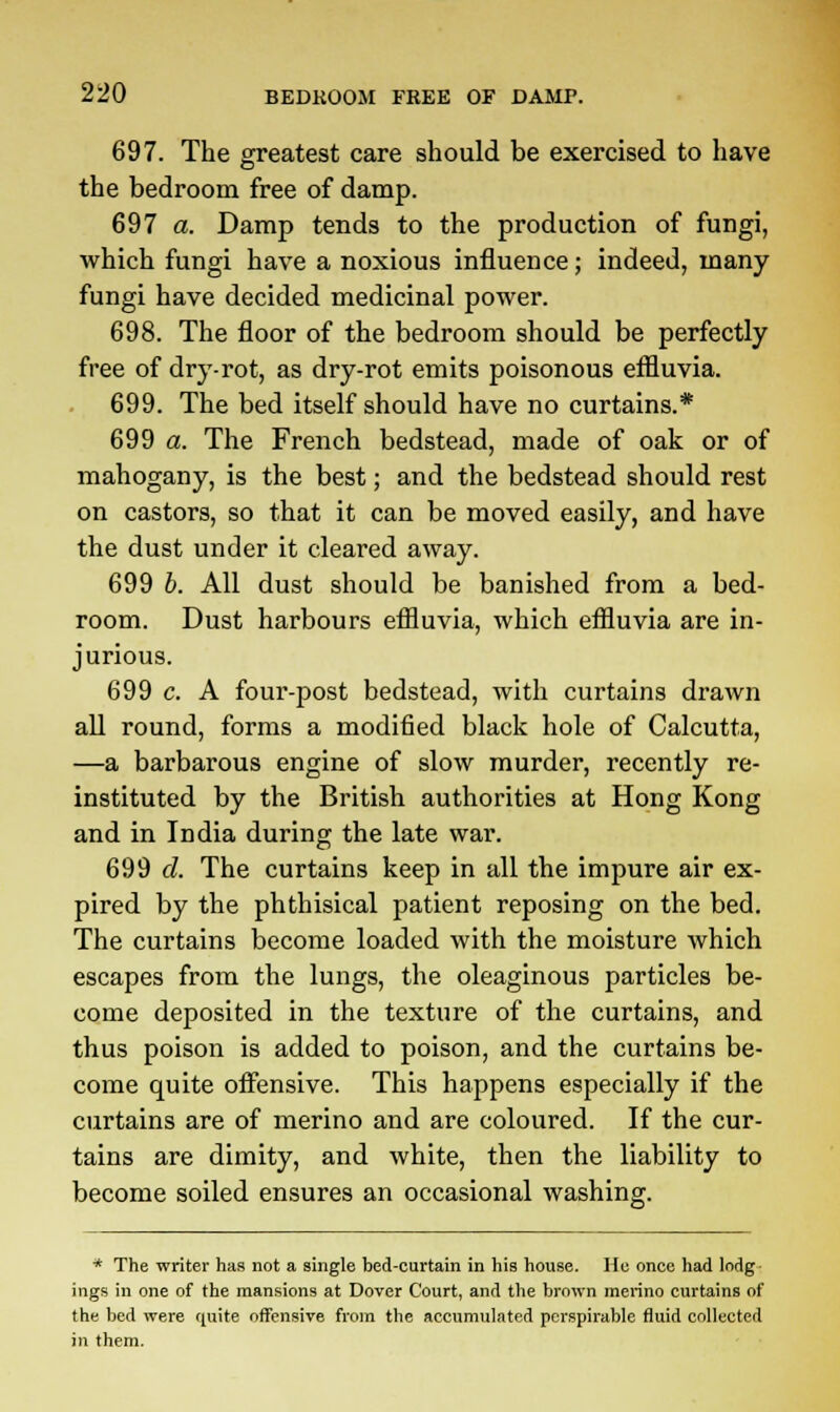 697. The greatest care should be exercised to have the bedroom free of damp. 697 a. Damp tends to the production of fungi, which fungi have a noxious influence; indeed, many fungi have decided medicinal power. 698. The floor of the bedroom should be perfectly free of dry-rot, as dry-rot emits poisonous effluvia. 699. The bed itself should have no curtains.* 699 a. The French bedstead, made of oak or of mahogany, is the best; and the bedstead should rest on castors, so that it can be moved easily, and have the dust under it cleared away. 699 b. All dust should be banished from a bed- room. Dust harbours effluvia, which eflluvia are in- jurious. 699 c. A four-post bedstead, with curtains drawn all round, forms a modified black hole of Calcutta, —a barbarous engine of slow murder, recently re- instituted by the British authorities at Hong Kong and in India during the late war. 699 d. The curtains keep in all the impure air ex- pired by the phthisical patient reposing on the bed. The curtains become loaded with the moisture which escapes from the lungs, the oleaginous particles be- come deposited in the texture of the curtains, and thus poison is added to poison, and the curtains be- come quite offensive. This happens especially if the curtains are of merino and are coloured. If the cur- tains are dimity, and white, then the liability to become soiled ensures an occasional washing. * The writer has not a single bed-curtain in his house. He once had lodg ings in one of the mansions at Dover Court, and the brown merino curtains of the bed were qaite offensive from the accumulated perspirable fluid collected in them.