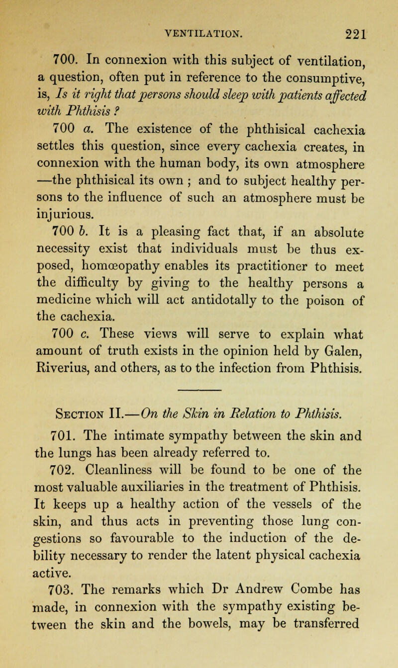 700. In connexion with this subject of ventilation, a question, often put in reference to the consumptive, is, Is it right that persons should sleep with patients affected with Phthisis ? 700 a. The existence of the phthisical cachexia settles this question, since every cachexia creates, in connexion with the human body, its own atmosphere —the phthisical its own ; and to subject healthy per- sons to the influence of such an atmosphere must be injurious. 700 b. It is a pleasing fact that, if an absolute necessity exist that individuals must be thus ex- posed, homoeopathy enables its practitioner to meet the difficulty by giving to the healthy persons a medicine which will act antidotally to the poison of the cachexia. 700 c. These views will serve to explain what amount of truth exists in the opinion held by Galen, Riverius, and others, as to the infection from Phthisis. Section II.—On the Skin in Relation to Phthisis. 701. The intimate sympathy between the skin and the lungs has been already referred to. 702. Cleanliness will be found to be one of the most valuable auxiliaries in the treatment of Phthisis. It keeps up a healthy action of the vessels of the skin, and thus acts in preventing those lung con- gestions so favourable to the induction of the de- bility necessary to render the latent physical cachexia active. 703. The remarks which Dr Andrew Combe has made, in connexion with the sympathy existing be- tween the skin and the bowels, may be transferred