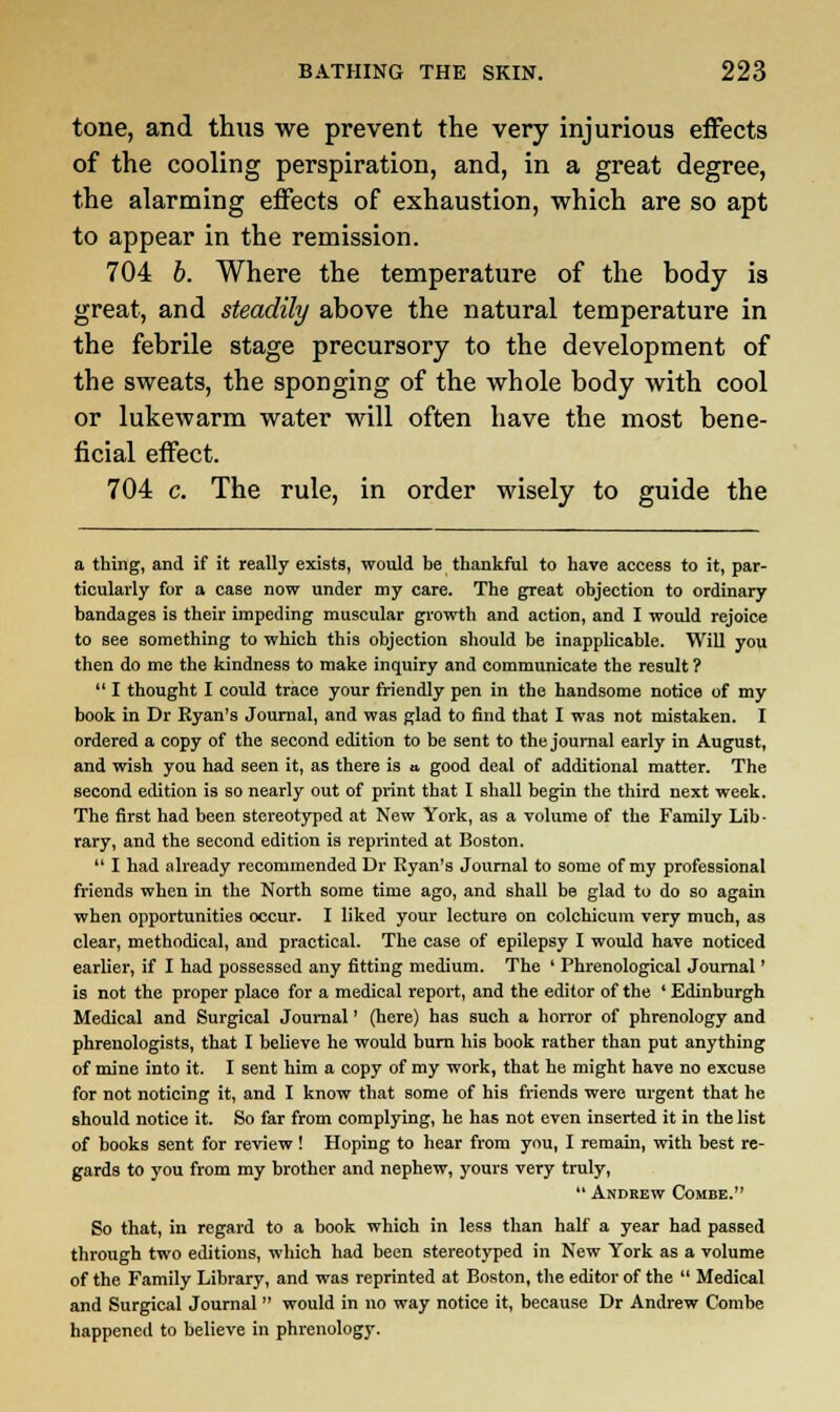 tone, and thus we prevent the very injurious effects of the cooling perspiration, and, in a great degree, the alarming effects of exhaustion, which are so apt to appear in the remission. 704 b. Where the temperature of the body is great, and steadily above the natural temperature in the febrile stage precursory to the development of the sweats, the sponging of the whole body with cool or lukewarm water will often have the most bene- ficial effect. 704 c. The rule, in order wisely to guide the a thing, and if it really exists, would be thankful to have access to it, par- ticularly for a case now under my care. The great objection to ordinary bandages is their impeding muscular growth and action, and I would rejoice to see something to which this objection should be inapplicable. Will you then do me the kindness to make inquiry and communicate the result ?  I thought I could trace your friendly pen in the handsome notice of my book in Dr Ryan's Journal, and was glad to find that I was not mistaken. I ordered a copy of the second edition to be sent to the journal early in August, and wish you had seen it, as there is a good deal of additional matter. The second edition is so nearly out of print that I shall begin the third next week. The first had been stereotyped at New York, as a volume of the Family Lib ■ rary, and the second edition is reprinted at Boston.  I had already recommended Dr Ryan's Journal to some of my professional friends when in the North some time ago, and shall be glad to do so again when opportunities occur. I liked your lecture on colchicum very much, as clear, methodical, and practical. The case of epilepsy I would have noticed earlier, if I had possessed any fitting medium. The ' Phrenological Journal' is not the proper place for a medical report, and the editor of the ' Edinburgh Medical and Surgical Journal' (here) has such a horror of phrenology and phrenologists, that I believe he would bum his book rather than put anything of mine into it. I sent him a copy of my work, that he might have no excuse for not noticing it, and I know that some of his friends were urgent that he should notice it. So far from complying, he has not even inserted it in the list of books sent for review! Hoping to hear from you, I remain, with best re- gards to you from my brother and nephew, yours very truly,  Andrew Combe. So that, in regard to a book which in less than half a year had passed through two editions, which had been stereotyped in New York as a volume of the Family Library, and was reprinted at Boston, the editor of the  Medical and Surgical Journal  would in no way notice it, because Dr Andrew Combe happened to believe in phrenology.