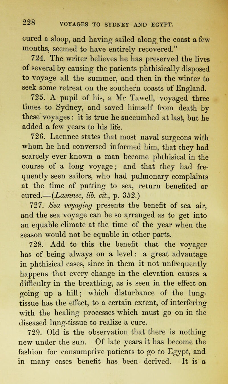 VOYAGES TO SYDNEY AND EGYPT. cured a sloop, and having sailed along, the coast a few months, seemed to have entirely recovered. 724. The writer believes he has preserved the lives of several by causing the patients phthisically disposed to voyage all the summer, and then in the winter to seek some retreat on the southern coasts of England. 725. A pupil of his, a Mr Tawell, voyaged three times to Sydney, and saved himself from death by these voyages: it is true he succumbed at last, but he added a few years to his life. 726. Laennec states that most naval surgeons with whom he had conversed informed him, that they had scarcely ever known a man become phthisical in the course of a long voyage; and that they had fre- quently seen sailors, who had pulmonary complaints at the time of putting to sea, return benefited or cured.—(Laennec, lib. cit., p. 352.) 727. Sea voyaging presents the benefit of sea air, and the sea voyage can be so arranged as to get into an equable climate at the time of the year when the season would not be equable in other parts. 728. Add to this the benefit that the voyager has of being always on a level: a great advantage in phthisical cases, since in them it not unfrequently happens that every change in the elevation causes a difficulty in the breathing, as is seen in the effect on going up a hill; which disturbance of the lung- tissue has the effect, to a certain extent, of interfering with the healing processes which must go on in the diseased lung-tissue to realize a cure. 729. Old is the observation that there is nothing new under the sun. Of late years it has become the fashion for consumptive patients to go to Egypt, and in many cases benefit has been derived. It is a