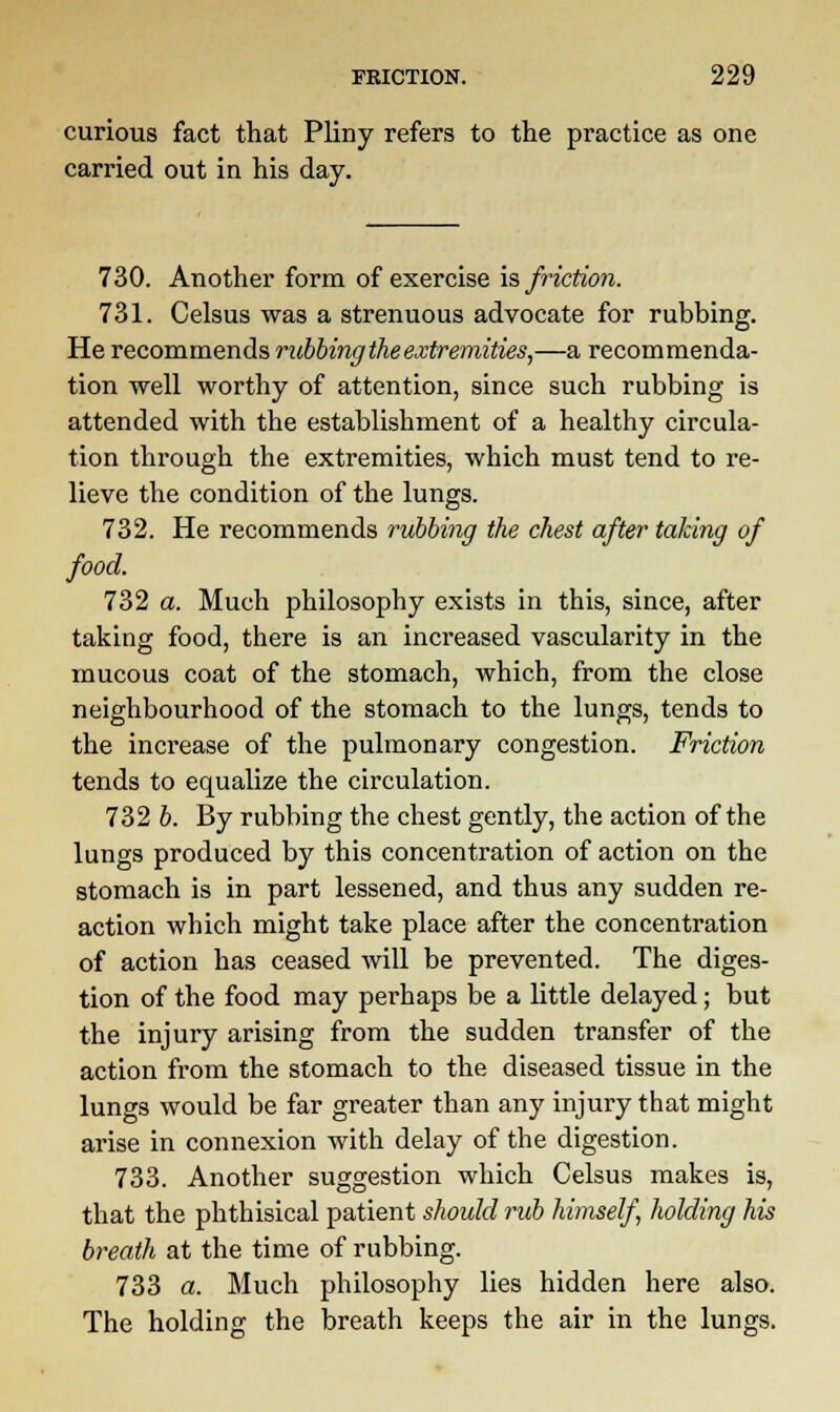 curious fact that Pliny refers to the practice as one carried out in his day. 730. Another form of exercise is friction. 731. Celsus was a strenuous advocate for rubbing. He recommends rubbing the extremities,—a recommenda- tion well worthy of attention, since such rubbing is attended with the establishment of a healthy circula- tion through the extremities, which must tend to re- lieve the condition of the lungs. 732. He recommends rubbing the chest after taking of food. 732 a. Much philosophy exists in this, since, after taking food, there is an increased vascularity in the mucous coat of the stomach, which, from the close neighbourhood of the stomach to the lungs, tends to the increase of the pulmonary congestion. Friction tends to equalize the circulation. 732 b. By rubbing the chest gently, the action of the lungs produced by this concentration of action on the stomach is in part lessened, and thus any sudden re- action which might take place after the concentration of action has ceased will be prevented. The diges- tion of the food may perhaps be a little delayed; but the injury arising from the sudden transfer of the action from the stomach to the diseased tissue in the lungs would be far greater than any injury that might arise in connexion with delay of the digestion. 733. Another suggestion which Celsus makes is, that the phthisical patient should rub himself holding his breath at the time of rubbing. 733 a. Much philosophy lies hidden here also. The holding the breath keeps the air in the lungs.