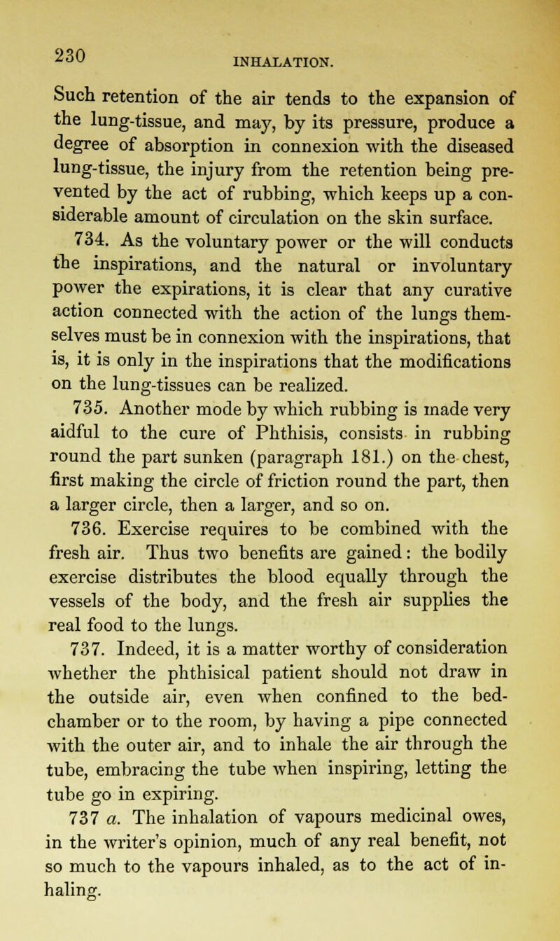 INHALATION. Such retention of the air tends to the expansion of the lung-tissue, and may, by its pressure, produce a degree of absorption in connexion with the diseased lung-tissue, the injury from the retention being pre- vented by the act of rubbing, which keeps up a con- siderable amount of circulation on the skin surface. 734. As the voluntary power or the will conducts the inspirations, and the natural or involuntary power the expirations, it is clear that any curative action connected with the action of the lungs them- selves must be in connexion with the inspirations, that is, it is only in the inspirations that the modifications on the lung-tissues can be realized. 735. Another mode by which rubbing is made very aidful to the cure of Phthisis, consists in rubbing round the part sunken (paragraph 181.) on the chest, first making the circle of friction round the part, then a larger circle, then a larger, and so on. 736. Exercise requires to be combined with the fresh air. Thus two benefits are gained: the bodily exercise distributes the blood equally through the vessels of the body, and the fresh air supplies the real food to the lungs. 737. Indeed, it is a matter worthy of consideration whether the phthisical patient should not draw in the outside air, even when confined to the bed- chamber or to the room, by having a pipe connected with the outer air, and to inhale the air through the tube, embracing the tube when inspiring, letting the tube go in expiring. 737 a. The inhalation of vapours medicinal owes, in the writer's opinion, much of any real benefit, not so much to the vapours inhaled, as to the act of in- haling.