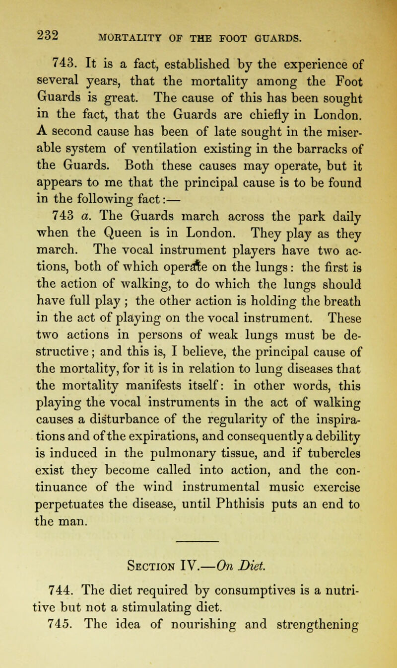 743. It is a fact, established by the experience of several years, that the mortality among the Foot Guards is great. The cause of this has been sought in the fact, that the Guards are chiefly in London. A second cause has been of late sought in the miser- able system of ventilation existing in the barracks of the Guards. Both these causes may operate, but it appears to me that the principal cause is to be found in the following fact:— 743 a. The Guards march across the park daily when the Queen is in London. They play as they march. The vocal instrument players have two ac- tions, both of which operate on the lungs: the first is the action of walking, to do which the lungs should have full play ; the other action is holding the breath in the act of playing on the vocal instrument. These two actions in persons of weak lungs must be de- structive ; and this is, I believe, the principal cause of the mortality, for it is in relation to lung diseases that the mortality manifests itself: in other words, this playing the vocal instruments in the act of walking causes a disturbance of the regularity of the inspira- tions and of the expirations, and consequently a debility is induced in the pulmonary tissue, and if tubercles exist they become called into action, and the con- tinuance of the wind instrumental music exercise perpetuates the disease, until Phthisis puts an end to the man. Section IV.—On Diet. 744. The diet required by consumptives is a nutri- tive but not a stimulating diet. 745. The idea of nourishing and strengthening