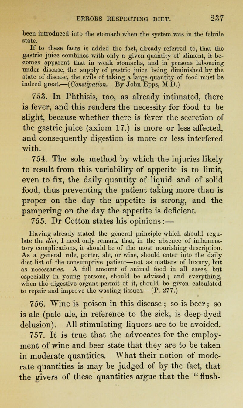 been introduced into the stomach when the system was in the febrile state. If to these facts is added the fact, already referred to, that the gastric juice combines with only a given quantity of aliment, it be- comes apparent that in weak stomachs, and in persons labouring under disease, the supply of gastric juice being diminished by the state of disease, the evils of taking a large quantity of food must be indeed great.—[Constipation. By John Epps, M.D.) 753. In Phthisis, too, as already intimated, there is fever, and this renders the necessity for food to be slight, because whether there is fever the secretion of the gastric juice (axiom 17.) is more or less affected, and consequently digestion is more or less interfered with. 754. The sole method by which the injuries likely to result from this variability of appetite is to limit, even to fix, the daily quantity of liquid and of solid food, thus preventing the patient taking more than is proper on the day the appetite is strong, and the pampering on the day the appetite is deficient. 755. Dr Cotton states his opinions:— Having already stated the general principle which should regu- late the diet, I need only remark that, in the absence of inflamma- tory complications, it should be of the most nourishing description. As a general rule, porter, ale, or wine, should enter into the daily diet list of the consumptive patient—not as matters of luxury, but as necessaries. A full amount of animal food in all cases, but especially in young persons, should be advised; and everything, when the digestive organs permit of it, should be given calculated to repair and improve the wasting tissues.—(P. 277.) 756. Wine is poison in this disease ; so is beer; so is ale (pale ale, in reference to the sick, is deep-dyed delusion). All stimulating liquors are to be avoided. 757. It is true that the advocates for the employ- ment of wine and beer state that they are to be taken in moderate quantities. What their notion of mode- rate quantities is may be judged of by the fact, that the givers of these quantities argue that the  flush-