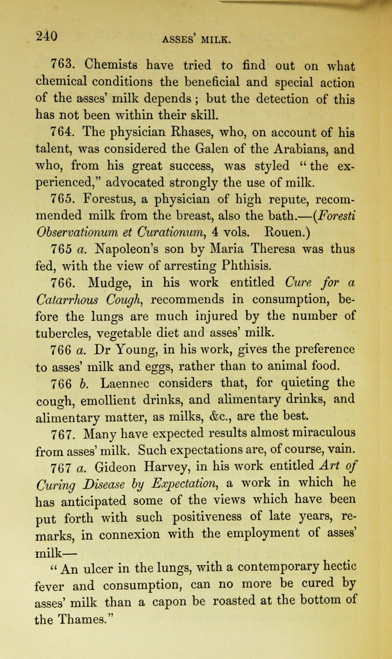 MHoaogg^^H 240 ASSES MILK. 763. Chemists have tried to find out on what chemical conditions the beneficial and special action of the asses' milk depends ; but the detection of this has not been within their skill. 764. The physician Rhases, who, on account of his talent, was considered the Galen of the Arabians, and who, from his great success, was styled  the ex- perienced, advocated strongly the use of milk. 765. Forestus, a physician of high repute, recom- mended milk from the breast, also the bath.—(Foresti Observationum et Curationum, 4 vols. Rouen.) 765 a. Napoleon's son by Maria Theresa was thus fed, with the view of arresting Phthisis. 766. Mudge, in his work entitled Cure for a Catarrhous Cough, recommends in consumption, be- fore the lungs are much injured by the number of tubercles, vegetable diet and asses' milk. 766 a. Dr Young, in his work, gives the preference to asses' milk and eggs, rather than to animal food. 766 b. Laennec considers that, for quieting the cough, emollient drinks, and alimentary drinks, and alimentary matter, as milks, &c, are the best. 767. Many have expected results almost miraculous from asses' milk. Such expectations are, of course, vain. 767 a. Gideon Harvey, in his work entitled Art of Curing Disease by Expectation, a work in which he has anticipated some of the views which have been put forth with such positiveness of late years, re- marks, in connexion with the employment of asses' milk—  An ulcer in the lungs, with a contemporary hectic fever and consumption, can no more be cured by asses' milk than a capon be roasted at the bottom of the Thames.