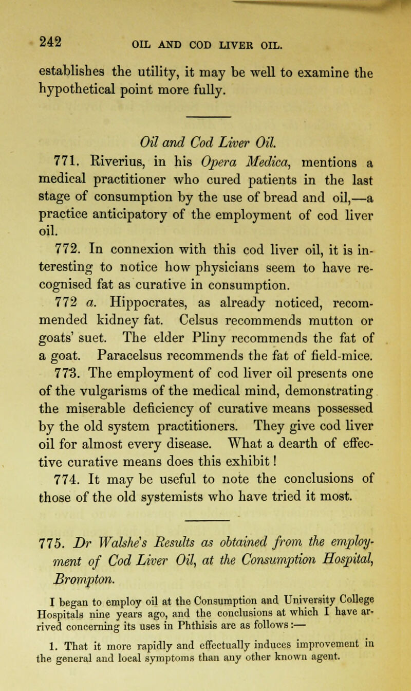 establishes the utility, it may be well to examine the hypothetical point more fully. Oil and Cod Liver Oil. 771. Riverius, in his Opera Medica, mentions a medical practitioner who cured patients in the last stage of consumption by the use of bread and oil,—a practice anticipatory of the employment of cod liver oil. 772. In connexion with this cod liver oil, it is in- teresting to notice how physicians seem to have re- cognised fat as curative in consumption. 772 a. Hippocrates, as already noticed, recom- mended kidney fat. Celsus recommends mutton or goats' suet. The elder Pliny recommends the fat of a goat. Paracelsus recommends the fat of field-mice. 773. The employment of cod liver oil presents one of the vulgarisms of the medical mind, demonstrating the miserable deficiency of curative means possessed by the old system practitioners. They give cod liver oil for almost every disease. What a dearth of effec- tive curative means does this exhibit! 774. It may be useful to note the conclusions of those of the old systemists who have tried it most. 775. Dr Walshe's Results as obtained from the employ- ment of Cod Liver Oil, at the Consumption Hospital, Brompton. I began to employ oil at the Consumption and University College Hospitals nine years ago, and the conclusions at which I have ar- rived concerning its uses in Phthisis are as follows:— 1. That it more rapidly and effectually induces improvement in the general and local symptoms than any other known agent.