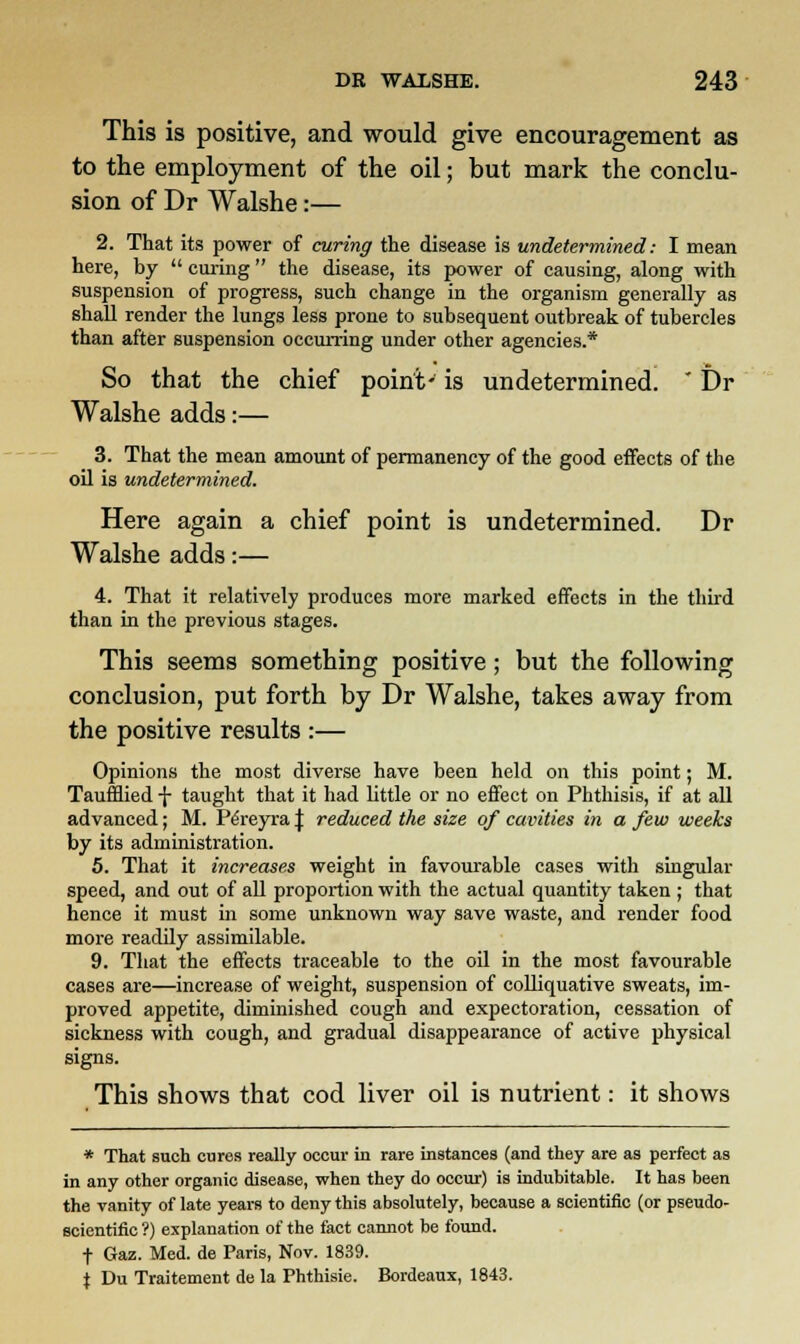 This is positive, and would give encouragement as to the employment of the oil; but mark the conclu- sion of Dr Walshe:— 2. That its power of curing the disease is undetermined: I mean here, by  curing the disease, its power of causing, along with suspension of progress, such change in the organism generally as shall render the lungs less prone to subsequent outbreak of tubercles than after suspension occurring under other agencies.* So that the chief point- is undetermined.  Dr Walshe adds:— 3. That the mean amount of permanency of the good effects of the oil is undetermined. Here again a chief point is undetermined. Dr Walshe adds:— 4. That it relatively produces more marked effects in the third than in the previous stages. This seems something positive; but the following conclusion, put forth by Dr Walshe, takes away from the positive results :— Opinions the most diverse have been held on this point; M. Taufflied \ taught that it had little or no effect on Phthisis, if at all advanced; M. Pe'reyra \ reduced the size of cavities in a few weeks by its administration. 5. That it increases weight in favourable cases with singular speed, and out of all proportion with the actual quantity taken ; that hence it must in some unknown way save waste, and render food more readily assimilable. 9. That the effects traceable to the oil in the most favourable cases are—increase of weight, suspension of colliquative sweats, im- proved appetite, diminished cough and expectoration, cessation of sickness with cough, and gradual disappearance of active physical signs. This shows that cod liver oil is nutrient: it shows * That such cures really occur in rare instances (and they are as perfect as in any other organic disease, when they do occur) is indubitable. It has been the vanity of late years to deny this absolutely, because a scientific (or pseudo- scientific ?) explanation of the fact cannot be found. f Gaz. Med. de Paris, Nov. 1839. i Du Traitement de la Phthisie. Bordeaux, 1843.