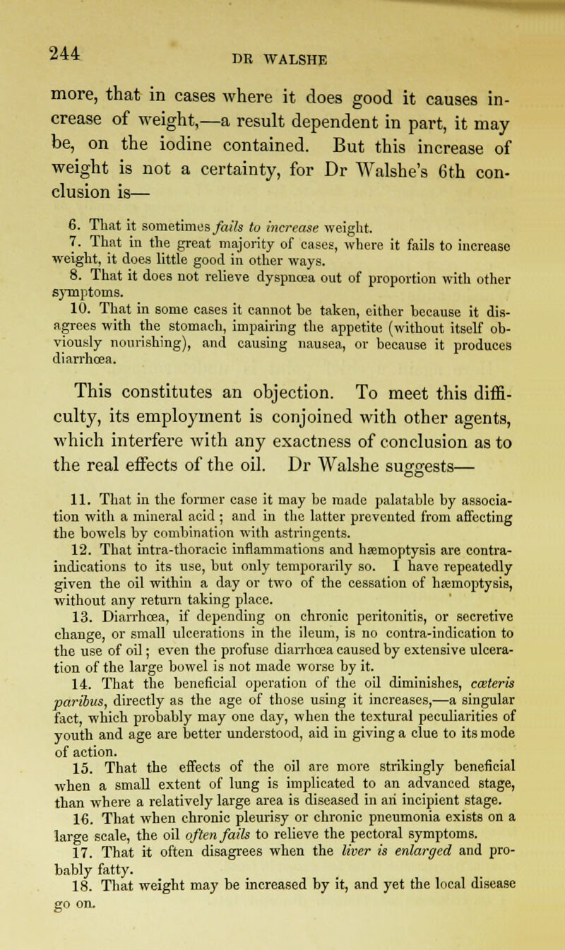 PR WALSHE more, that in cases where it does good it causes in- crease of weight,—a result dependent in part, it may- be, on the iodine contained. But this increase of weight is not a certainty, for Dr Walshe's 6th con- clusion is— 6. That it sometimes fails to increase weight. 7. That in the great majority of cases, where it fails to increase weight, it does little good in other ways. 8. That it does not relieve dyspnoea out of proportion with other symptoms. 10. That in some cases it cannot be taken, either because it dis- agrees with the stomach, impairing the appetite (without itself ob- viously nourishing), and causing nausea, or because it produces diarrhoea. This constitutes an objection. To meet this diffi- culty, its employment is conjoined with other agents, which interfere with any exactness of conclusion as to the real effects of the oil. Dr Walshe suggests— 11. That in the former case it may be made palatable by associa- tion with a mineral acid ; and in the latter prevented from affecting the bowels by combination with astringents. 12. That intra-thoracic inflammations and haemoptysis are contra- indications to its use, but only temporarily so. I have repeatedly given the oil within a day or two of the cessation of haemoptysis, without any return taking place. 13. Diarrhoea, if depending on chronic peritonitis, or secretive change, or small ulcerations in the ileum, is no contra-indication to the use of oil; even the profuse diarrhoea caused by extensive ulcera- tion of the large bowel is not made worse by it. 14. That the beneficial operation of the oil diminishes, caiteris paribus, directly as the age of those using it increases,—a singular fact, which probably may one day, when the textural peculiarities of youth and age are better understood, aid in giving a clue to its mode of action. 15. That the effects of the oil are more strikingly beneficial when a small extent of lung is implicated to an advanced stage, than where a relatively large area is diseased in an incipient stage. 16. That when chronic pleurisy or chronic pneumonia exists on a large scale, the oil often fails to relieve the pectoral symptoms. 17. That it often disagrees when the liver is enlarged and pro- bably fatty. 18. That weight may be increased by it, and yet the local disease go on.