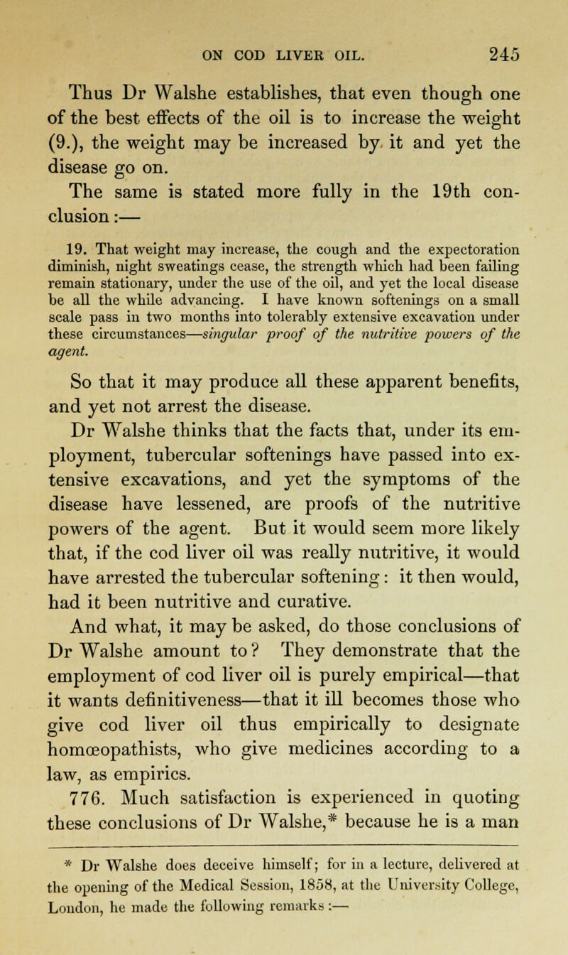 Thus Dr Walshe establishes, that even though one of the best effects of the oil is to increase the weight (9.), the weight may be increased by it and yet the disease go on. The same is stated more fully in the 19th con- clusion :— 19. That weight may increase, the cough and the expectoration diminish, night sweatings cease, the strength which had been failing remain stationary, under the use of the oil, and yet the local disease be all the while advancing. I have known softenings on a small scale pass in two months into tolerably extensive excavation under these circumstances—singular proof of the nutritive powers of the agent. So that it may produce all these apparent benefits, and yet not arrest the disease. Dr Walshe thinks that the facts that, under its em- ployment, tubercular softenings have passed into ex- tensive excavations, and yet the symptoms of the disease have lessened, are proofs of the nutritive powers of the agent. But it would seem more likely that, if the cod liver oil was really nutritive, it would have arrested the tubercular softening: it then would, had it been nutritive and curative. And what, it may be asked, do those conclusions of Dr Walshe amount to ? They demonstrate that the employment of cod liver oil is purely empirical—that it wants definitiveness—that it ill becomes those who give cod liver oil thus empirically to designate homoeopathists, who give medicines according to a law, as empirics. 776. Much satisfaction is experienced in quoting these conclusions of Dr Walshe,* because he is a man * Dr Walshe does deceive himself; for in a lecture, delivered at the opening of the Medical Session, 1858, at the University College, London, he made the following remarks :—