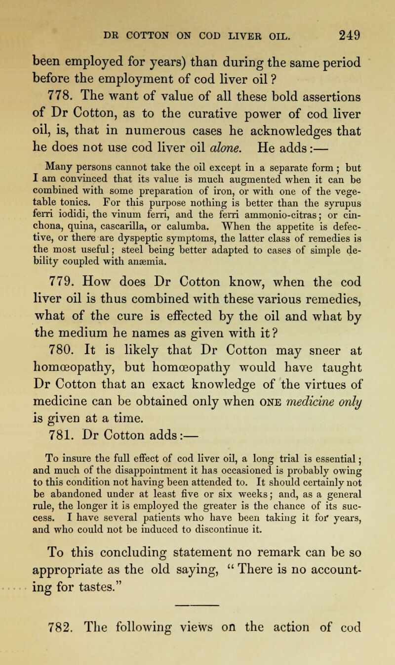 been employed for years) than during the same period before the employment of cod liver oil ? 778. The want of value of all these bold assertions of Dr Cotton, as to the curative power of cod liver oil, is, that in numerous cases he acknowledges that he does not use cod liver oil alone. He adds:— Many persons cannot take the oil except in a separate form ; but I am convinced that its value is much augmented when it can be combined with some preparation of iron, or with one of the vege- table tonics. For this purpose nothing is better than the syrupus ferri iodidi, the vinum ferri, and the ferri ammonio-citras; or cin- chona, quina, cascarilla, or calumba. When the appetite is defec- tive, or there are dyspeptic symptoms, the latter class of remedies is the most useful; steel being better adapted to cases of simple de- bility coupled with anaamia. 779. How does Dr Cotton know, when the cod liver oil is thus combined with these various remedies, what of the cure is effected by the oil and what by the medium he names as given with it? 780. It is likely that Dr Cotton may sneer at homoeopathy, but homoeopathy would have taught Dr Cotton that an exact knowledge of the virtues of medicine can be obtained only when one medicine only is given at a time. 781. Dr Cotton adds:— To insure the full effect of cod liver oil, a long trial is essential; and much of the disappointment it has occasioned is probably owing to this condition not having been attended to. It should certainly not be abandoned under at least five or six weeks; and, as a general rule, the longer it is employed the greater is the chance of its suc- cess. I have several patients who have been taking it for years, and who could not be induced to discontinue it. To this concluding statement no remark can be so appropriate as the old saying,  There is no account- ing for tastes. 782. The following views on the action of cod