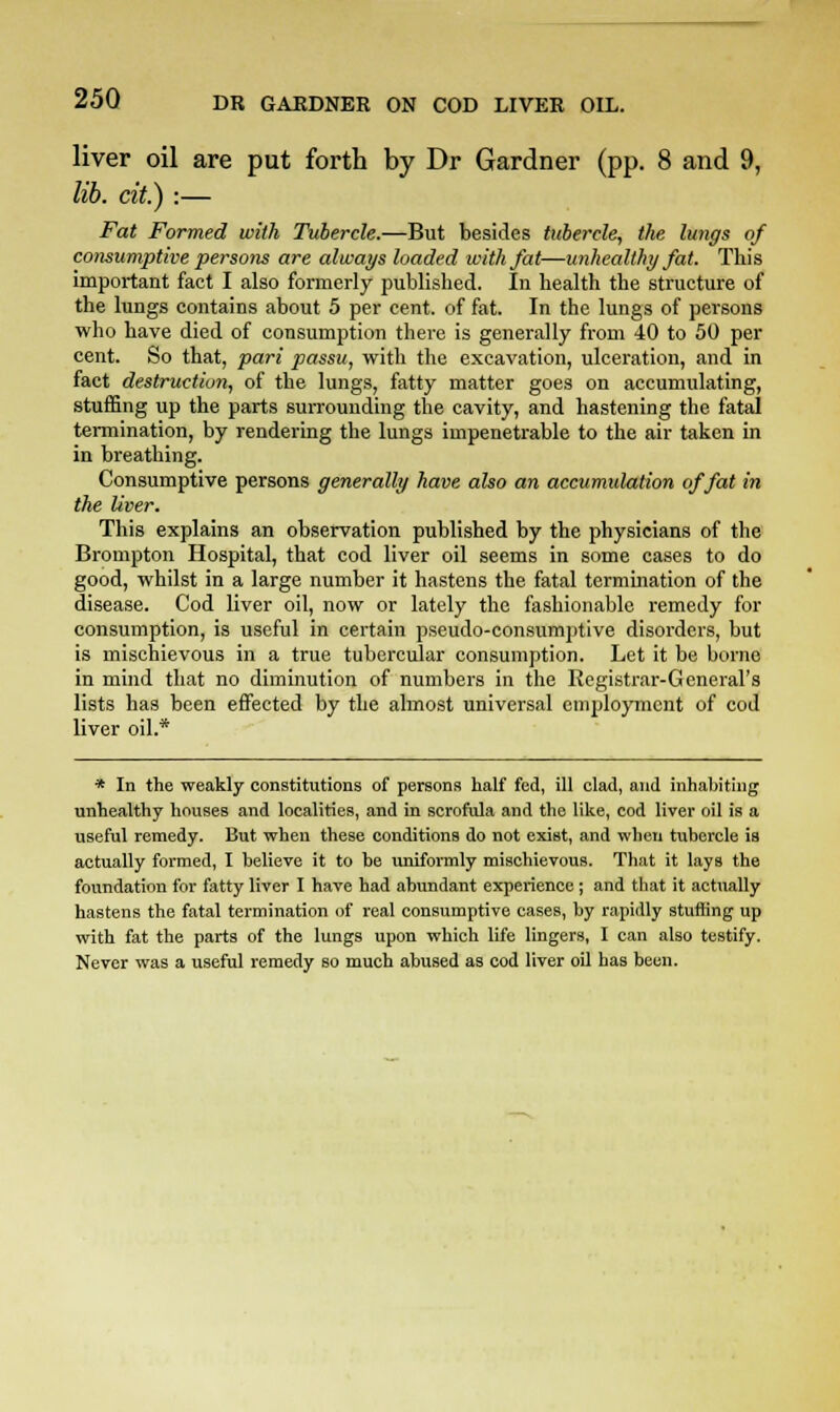 liver oil are put forth by Dr Gardner (pp. 8 and 9, lib. cit.) :— Fat Formed with Tubercle.—But besides tubercle, the lungs of consumptive persons are always loaded with fat—unhealthy fat. This important fact I also formerly published. In health the structure of the lungs contains about 5 per cent, of fat. In the lungs of persons who have died of consumption there is generally from 40 to 50 per cent. So that, pari passu, with the excavation, ulceration, and in fact destruction, of the lungs, fatty matter goes on accumulating, stuffing up the parts surrounding the cavity, and hastening the fatal termination, by rendering the lungs impenetrable to the air taken in in breathing. Consumptive persons generally have also an accumulation of fat in the liver. This explains an observation published by the physicians of the Brompton Hospital, that cod liver oil seems in some cases to do good, whilst in a large number it hastens the fatal termination of the disease. Cod liver oil, now or lately the fashionable remedy for consumption, is useful in certain pseudo-consumptive disorders, but is mischievous in a true tubercular consumption. Let it be borne in mind that no diminution of numbers in the Registrar-General's lists has been effected by the almost universal employment of cod liver oil.* * In the weakly constitutions of persons half fed, ill clad, and inhabiting unhealthy houses and localities, and in scrofula and the like, cod liver oil is a useful remedy. But when these conditions do not exist, and when tubercle ia actually formed, I believe it to be uniformly mischievous. That it lays the foundation for fatty liver I have had abundant experience ; and that it actually hastens the fatal termination of real consumptive eases, by rapidly stuffing up with fat the parts of the lungs upon which life lingers, I can also testify. Never was a useful remedy so much abused as cod liver oil has been.