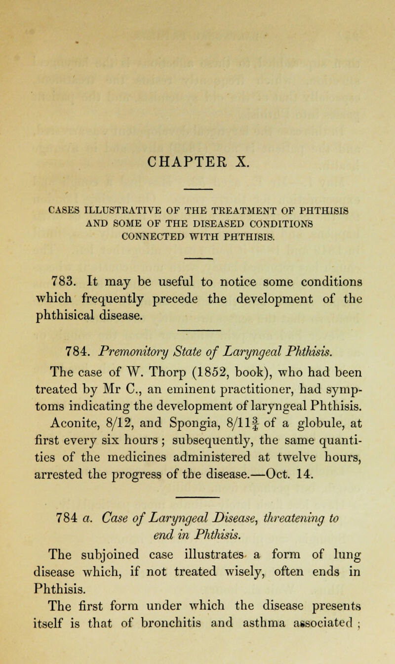 CHAPTER X. CASES ILLUSTRATIVE OF THE TREATMENT OF PHTHISIS AND SOME OF THE DISEASED CONDITIONS CONNECTED WITH PHTHISIS. 783. It may be useful to notice some conditions which frequently precede the development of the phthisical disease. 784. Premonitory State of Laryngeal Phthisis. The case of W. Thorp (1852, book), who had been treated by Mr C, an eminent practitioner, had symp- toms indicating the development of laryngeal Phthisis. Aconite, 8/12, and Spongia, 8/1 If of a globule, at first every six hours ; subsequently, the same quanti- ties of the medicines administered at twelve hours, arrested the progress of the disease.—Oct. 14. 784 a. Case of Laryngeal Disease, threatening to end in Phthisis. The subjoined case illustrates a form of lung disease which, if not treated wisely, often ends in Phthisis. The first form under which the disease presents itself is that of bronchitis and asthma associated ;