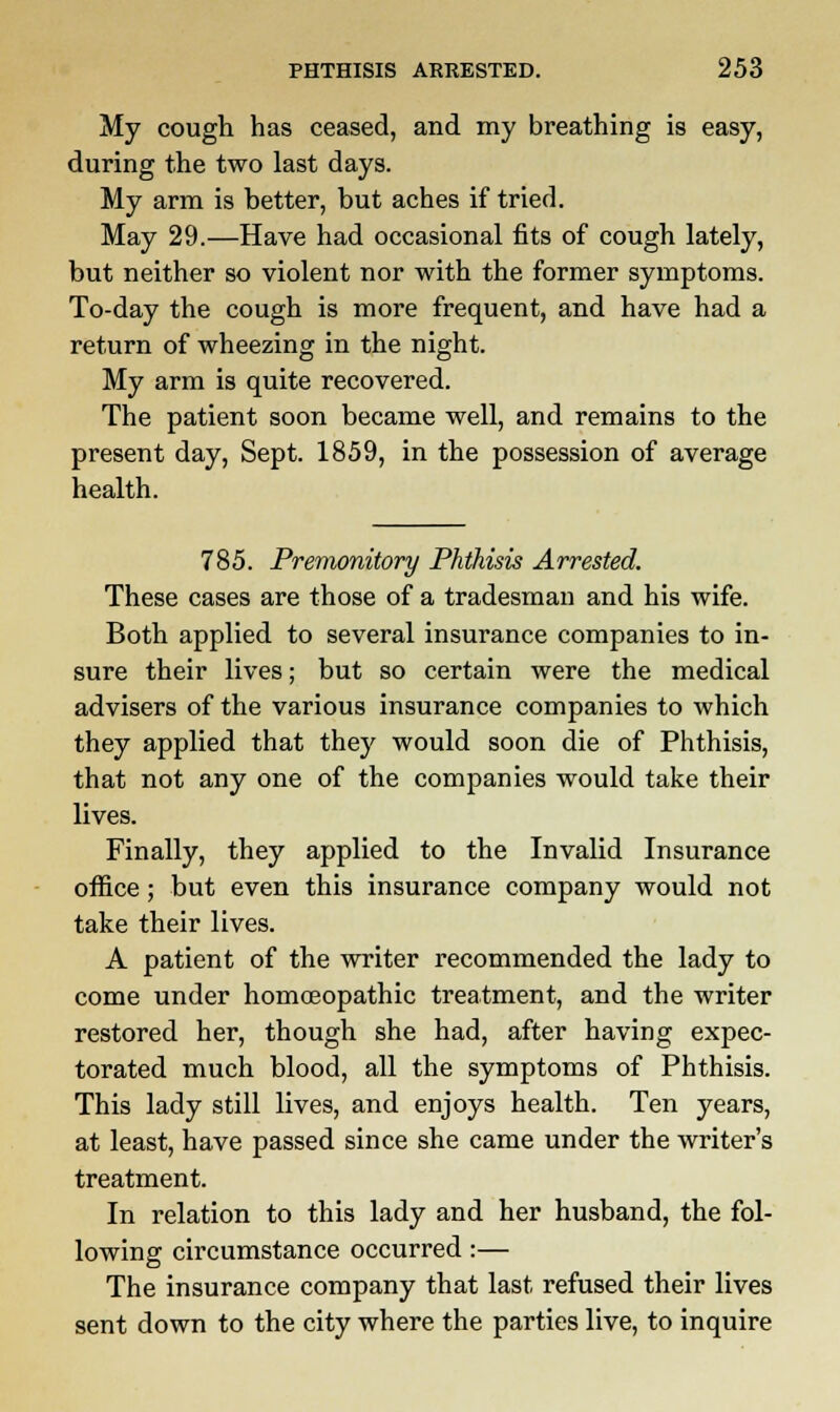 My cough has ceased, and my breathing is easy, during the two last days. My arm is better, but aches if tried. May 29.—Have had occasional fits of cough lately, but neither so violent nor with the former symptoms. To-day the cough is more frequent, and have had a return of wheezing in the night. My arm is quite recovered. The patient soon became well, and remains to the present day, Sept. 1859, in the possession of average health. 785. Premonitory Phthisis Arrested. These cases are those of a tradesman and his wife. Both applied to several insurance companies to in- sure their lives; but so certain were the medical advisers of the various insurance companies to which they applied that they would soon die of Phthisis, that not any one of the companies would take their lives. Finally, they applied to the Invalid Insurance office; but even this insurance company would not take their lives. A patient of the writer recommended the lady to come under homoeopathic treatment, and the writer restored her, though she had, after having expec- torated much blood, all the symptoms of Phthisis. This lady still lives, and enjoys health. Ten years, at least, have passed since she came under the writer's treatment. In relation to this lady and her husband, the fol- lowing circumstance occurred:— The insurance company that last refused their lives sent down to the city where the parties live, to inquire