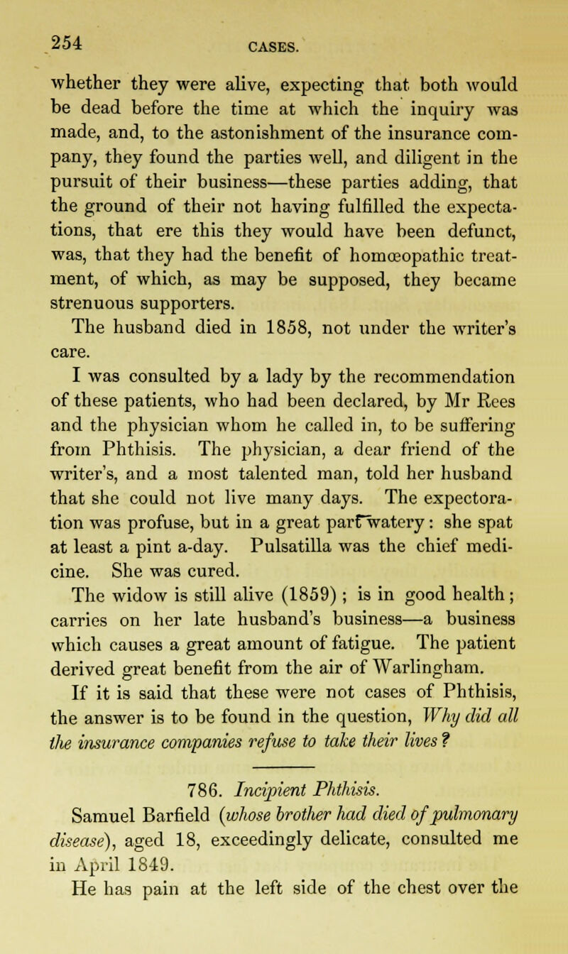 whether they were alive, expecting that both would be dead before the time at which the inquiry was made, and, to the astonishment of the insurance com- pany, they found the parties well, and diligent in the pursuit of their business—these parties adding, that the ground of their not having fulfilled the expecta- tions, that ere this they would have been defunct, was, that they had the benefit of homoeopathic treat- ment, of which, as may be supposed, they became strenuous supporters. The husband died in 1858, not under the writer's care. I was consulted by a lady by the recommendation of these patients, who had been declared, by Mr Rees and the physician whom he called in, to be suffering from Phthisis. The physician, a dear friend of the writer's, and a most talented man, told her husband that she could not live many days. The expectora- tion was profuse, but in a great parfwatery: she spat at least a pint a-day. Pulsatilla was the chief medi- cine. She was cured. The widow is still alive (1859); is in good health; carries on her late husband's business—a business which causes a great amount of fatigue. The patient derived great benefit from the air of Warlingham. If it is said that these were not cases of Phthisis, the answer is to be found in the question, Why did all the insurance companies refuse to take their lives ? 786. Incipient Phthisis. Samuel Barfield {whose brother had died of pulmonary disease), aged 18, exceedingly delicate, consulted me in April 1849. He has pain at the left side of the chest over the