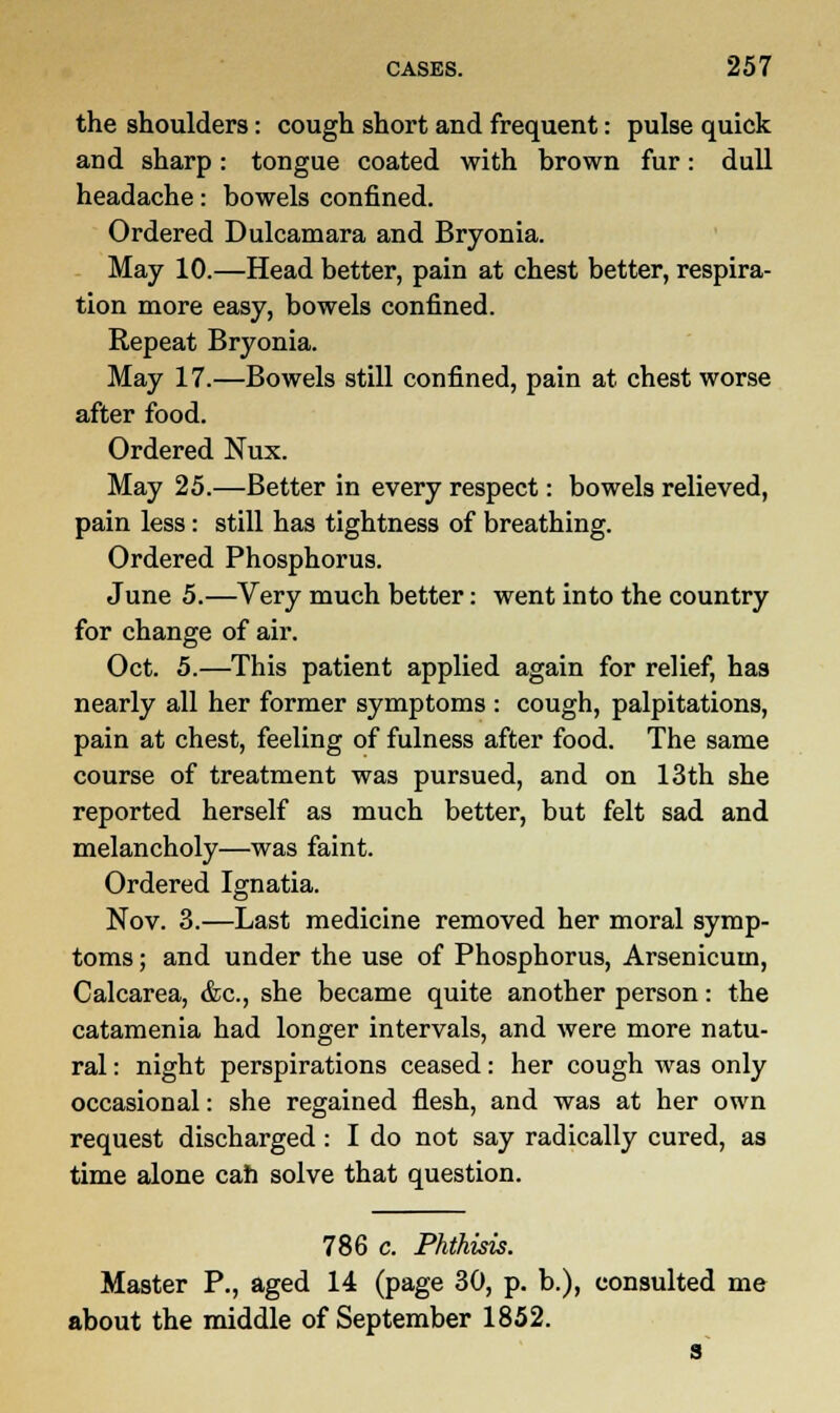 the shoulders: cough short and frequent: pulse quick and sharp: tongue coated with hrown fur: dull headache: bowels confined. Ordered Dulcamara and Bryonia. May 10.—Head better, pain at chest better, respira- tion more easy, bowels confined. Repeat Bryonia. May 17.—Bowels still confined, pain at chest worse after food. Ordered Nux. May 25.—Better in every respect: bowels relieved, pain less: still has tightness of breathing. Ordered Phosphorus. June 5.—Very much better: went into the country for change of air. Oct. 5.—This patient applied again for relief, has nearly all her former symptoms : cough, palpitations, pain at chest, feeling of fulness after food. The same course of treatment was pursued, and on 13th she reported herself as much better, but felt sad and melancholy—was faint. Ordered Ignatia. Nov. 3.—Last medicine removed her moral symp- toms ; and under the use of Phosphorus, Arsenicum, Calcarea, &c, she became quite another person: the catamenia had longer intervals, and were more natu- ral : night perspirations ceased: her cough was only occasional: she regained flesh, and was at her own request discharged : I do not say radically cured, as time alone can solve that question. 786 c. Phthisis. Master P., aged 14 (page 30, p. b.), consulted me about the middle of September 1852.