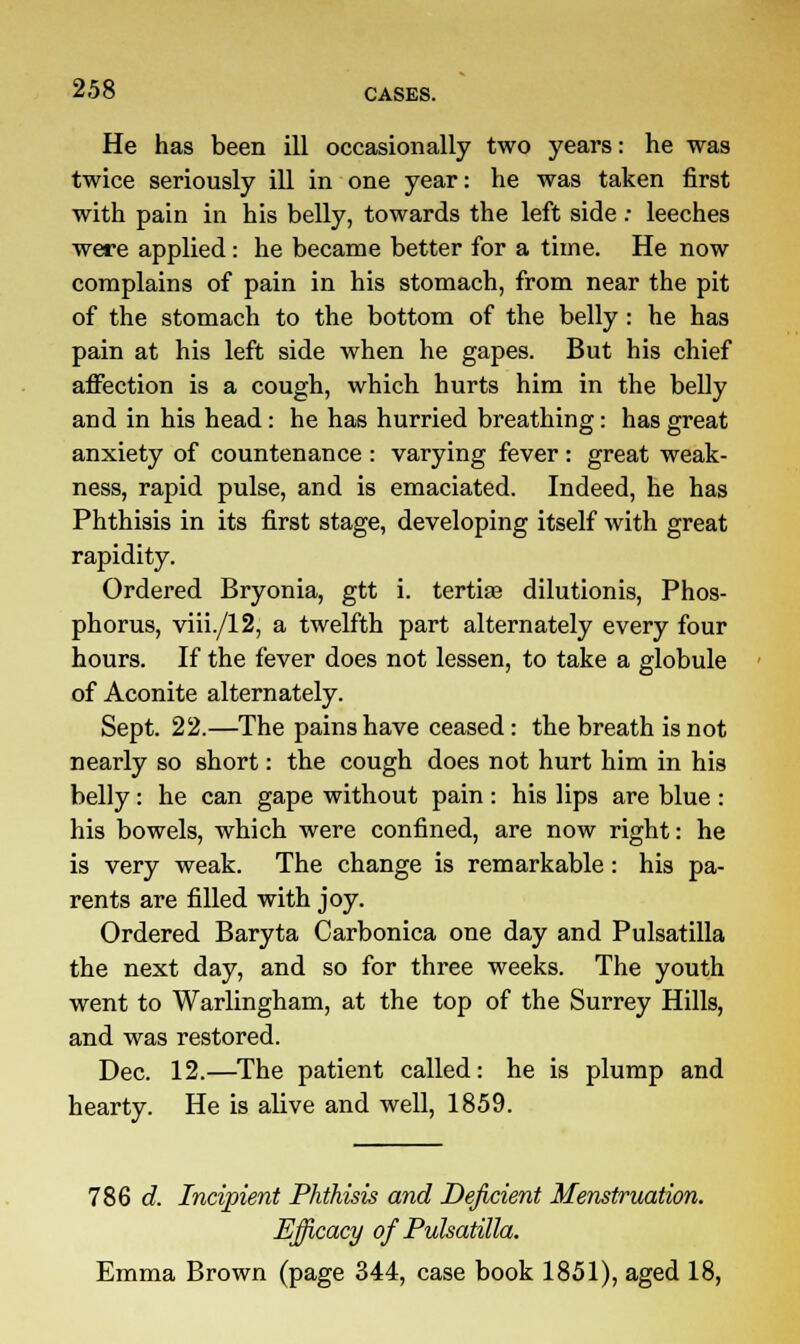 He has been ill occasionally two years: he was twice seriously ill in one year: he was taken first with pain in his belly, towards the left side: leeches were applied: he became better for a time. He now complains of pain in his stomach, from near the pit of the stomach to the bottom of the belly : he has pain at his left side when he gapes. But his chief affection is a cough, which hurts him in the belly and in his head: he has hurried breathing: has great anxiety of countenance : varying fever : great weak- ness, rapid pulse, and is emaciated. Indeed, he has Phthisis in its first stage, developing itself with great rapidity. Ordered Bryonia, gtt i. tertiae dilutionis, Phos- phorus, viii./12, a twelfth part alternately every four hours. If the fever does not lessen, to take a globule of Aconite alternately. Sept. 22.—The pains have ceased: the breath is not nearly so short: the cough does not hurt him in his belly: he can gape without pain : his lips are blue : his bowels, which were confined, are now right: he is very weak. The change is remarkable: his pa- rents are filled with joy. Ordered Baryta Carbonica one day and Pulsatilla the next day, and so for three weeks. The youth went to Warlingham, at the top of the Surrey Hills, and was restored. Dec. 12.—The patient called: he is plump and hearty. He is alive and well, 1859. 786 d. Incipient Phthisis and Deficient Menstruation. Efficacy of Pulsatilla. Emma Brown (page 344, case book 1851), aged 18,