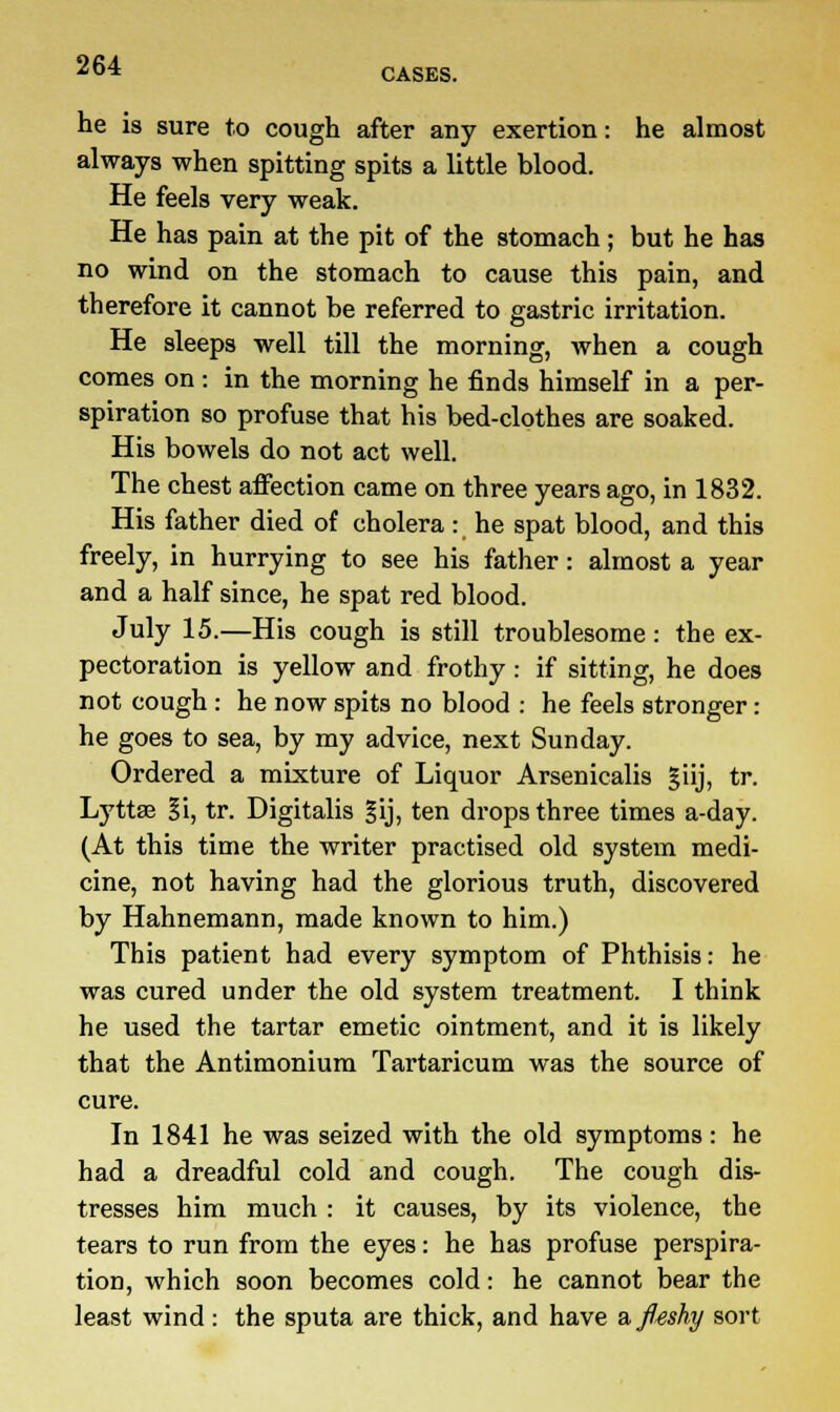CASES. he is sure to cough after any exertion: he almost always when spitting spits a little blood. He feels very weak. He has pain at the pit of the stomach ; but he has no wind on the stomach to cause this pain, and therefore it cannot be referred to gastric irritation. He sleeps well till the morning, when a cough comes on : in the morning he finds himself in a per- spiration so profuse that his bed-clothes are soaked. His bowels do not act well. The chest affection came on three years ago, in 1832. His father died of cholera : he spat blood, and this freely, in hurrying to see his father: almost a year and a half since, he spat red blood. July 15.—His cough is still troublesome: the ex- pectoration is yellow and frothy: if sitting, he does not cough : he now spits no blood : he feels stronger: he goes to sea, by my advice, next Sunday. Ordered a mixture of Liquor Arsenicalis giij, tr. Lyttse |i, tr. Digitalis §ij, ten drops three times a-day. (At this time the writer practised old system medi- cine, not having had the glorious truth, discovered by Hahnemann, made known to him.) This patient had every symptom of Phthisis: he was cured under the old system treatment. I think he used the tartar emetic ointment, and it is likely that the Antimonium Tartaricum was the source of cure. In 1841 he was seized with the old symptoms: he had a dreadful cold and cough. The cough dis- tresses him much : it causes, by its violence, the tears to run from the eyes: he has profuse perspira- tion, which soon becomes cold: he cannot bear the least wind: the sputa are thick, and have afltshy sort