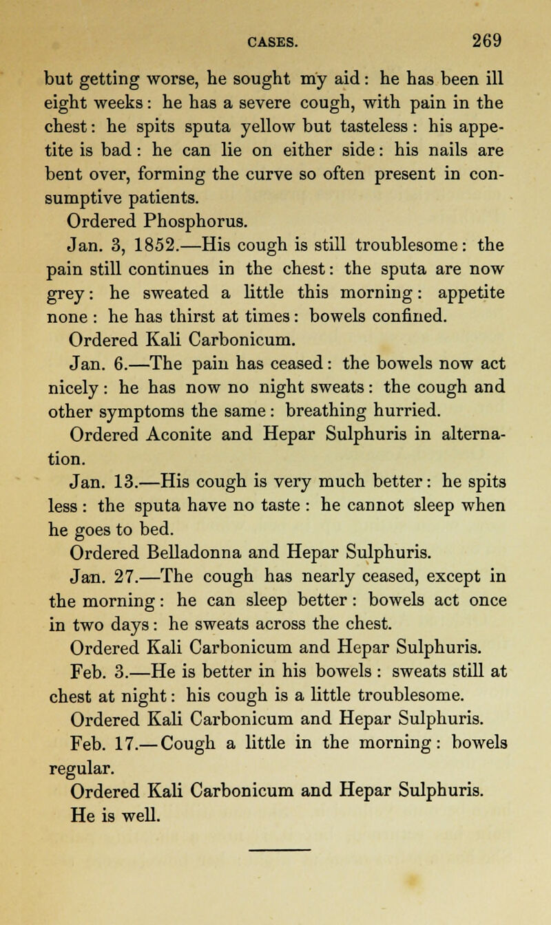 but getting worse, he sought my aid: he has been ill eight weeks: he has a severe cough, with pain in the chest: he spits sputa yellow but tasteless : his appe- tite is bad: he can lie on either side: his nails are bent over, forming the curve so often present in con- sumptive patients. Ordered Phosphorus. Jan. 3, 1852.—His cough is still troublesome: the pain still continues in the chest: the sputa are now grey: he sweated a little this morning: appetite none : he has thirst at times: bowels confined. Ordered Kali Carbonicum. Jan. 6.—The pain has ceased: the bowels now act nicely : he has now no night sweats: the cough and other symptoms the same: breathing hurried. Ordered Aconite and Hepar Sulphuris in alterna- tion. Jan. 13.—His cough is very much better: he spits less : the sputa have no taste : he cannot sleep when he goes to bed. Ordered Belladonna and Hepar Sulphuris. Jan. 27.—The cough has nearly ceased, except in the morning: he can sleep better: bowels act once in two days: he sweats across the chest. Ordered Kali Carbonicum and Hepar Sulphuris. Feb. 3.—He is better in his bowels : sweats still at chest at night: his cough is a little troublesome. Ordered Kali Carbonicum and Hepar Sulphuris. Feb. 17.— Cough a little in the morning: bowels regular. Ordered Kali Carbonicum and Hepar Sulphuris. He is well.
