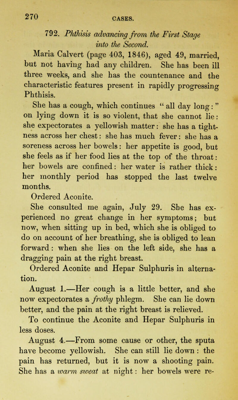 792. Phthisis advancing from the First Stage into the Second. Maria Calvert (page 403, 1846), aged 49, married, but not having had any children. She has been ill three weeks, and she has the countenance and the characteristic features present in rapidly progressing Phthisis. She has a cough, which continues  all day long:  on lying down it is so violent, that she cannot lie: she expectorates a yellowish matter: she has a tight- ness across her chest: she has much fever: she has a soreness across her bowels: her appetite is good, but she feels as if her food lies at the top of the throat: her bowels are confined: her water is rather thick: her monthly period has stopped the last twelve months. Ordered Aconite. She consulted me again, July 29. She has ex- perienced no great change in her symptoms; but now, when sitting up in bed, which she is obliged to do on account of her breathing, she is obliged to lean forward : when she lies on the left side, she has a dragging pain at the right breast. Ordered Aconite and Hepar Sulphuris in alterna- tion. August 1.—Her cough is a little better, and she now expectorates a frothy phlegm. She can lie down better, and the pain at the right breast is relieved. To continue the Aconite and Hepar Sulphuris in less doses. August 4.—From some cause or other, the sputa have become yellowish. She can still lie down : the pain has returned, but it is now a shooting pain. She has a warm sweat at night: her bowels were re-