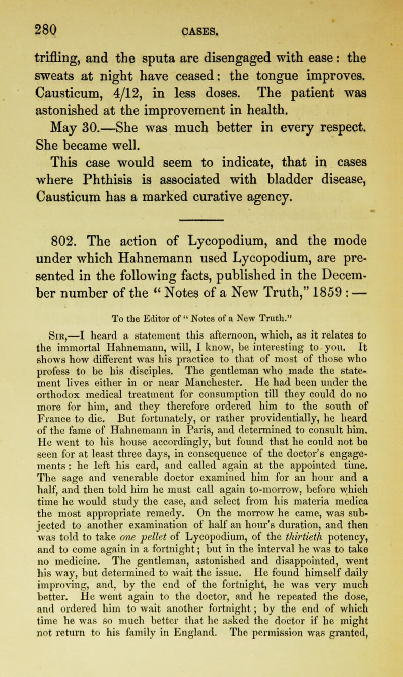 trifling, and the sputa are disengaged with ease: the sweats at night have ceased: the tongue improves. Causticum, 4/12, in less doses. The patient was astonished at the improvement in health. May 30.—She was much better in every respect. She became well. This case would seem to indicate, that in cases where Phthisis is associated with bladder disease, Causticum has a marked curative agency. 802. The action of Lycopodium, and the mode under which Hahnemann used Lycopodium, are pre- sented in the following facts, published in the Decem- ber number of the  Notes of a New Truth, 1859 : — To the Editor of  Notes of a New Truth. Sir,—I heard a statement this afternoon, which, as it relates to the immortal Hahnemann, will, I know, be interesting to you. It shows how different was his practice to that of most of those who profess to be his disciples. The gentleman who made the state- ment lives either in or near Manchester. He had been under the orthodox medical treatment for consumption till they could do no more for him, and they therefore ordered him to the south of France to die. But fortunately, or rather providentially, he heard of the fame of Hahnemann in Paris, and determined to consult him. He went to his house accordingly, but found that he could not bo seen for at least three days, in consequence of the doctor's engage- ments : he left his card, and called again at the appointed time. The sage and venerable doctor examined him for an hour and a half, and then told him he must call again to-morrow, before which time he would study the case, and select from his materia medica the most appropriate remedy. On the morrow he came, was sub- jected to another examination of half an hour's duration, and then was told to take one pellet of Lycopodium, of the thirtieth potency, and to come again in a fortnight; but in the interval he was to take no medicine. The gentleman, astonished and disappointed, went his way, but determined to wait the issue. He found himself daily improving, and, by the end of the fortnight, he was very much better. He went again to the doctor, and he repeated the dose, and ordered him to wait another fortnight; by the end of which time he was so much better that he asked the doctor if he might not return to his family in England. The permission was granted,