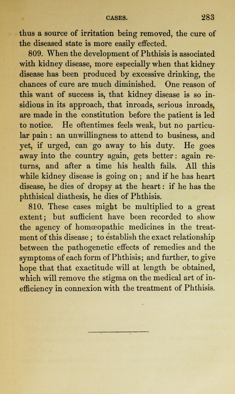 thus a source of irritation being removed, the cure of the diseased state is more easily effected. 809. When the development of Phthisis is associated with kidney disease, more especially when that kidney disease has been produced by excessive drinking, the chances of cure are much diminished. One reason of this want of success is, that kidney disease is so in- sidious in its approach, that inroads, serious inroads, are made in the constitution before the patient is led to notice. He oftentimes feels weak, but no particu- lar pain : an unwillingness to attend to business, and yet, if urged, can go away to his duty. He goes away into the country again, gets better: again re- turns, and after a time his health fails. All this while kidney disease is going on; and if he has heart disease, he dies of dropsy at the heart: if he has the phthisical diathesis, he dies of Phthisis. 810. These cases might be multiplied to a great extent; but sufficient have been recorded to show the agency of homoeopathic medicines in the treat- ment of this disease; to establish the exact relationship between the pathogenetic effects of remedies and the symptoms of each form of Phthisis; and further, to give hope that that exactitude will at length be obtained, which will remove the stigma on the medical art of in- efficiency in connexion with the treatment of Phthisis.
