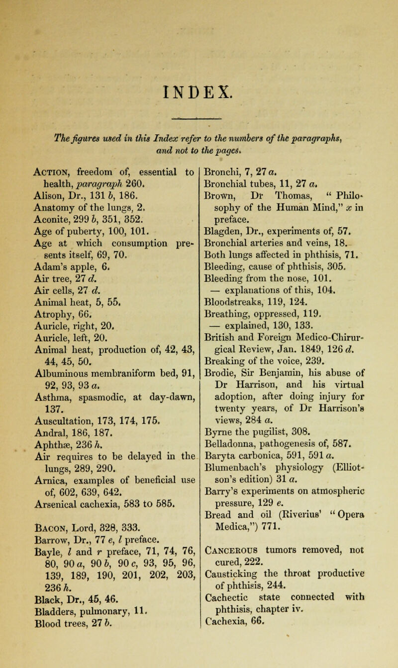 INDEX. The figures used in this Index refer to the numbers of the paragraphs, and not to the pages. Action, freedom of, essential to health, paragraph 260. Alison, Dr., 131 6, 186. Anatomy of the lungs, 2. Aconite, 299 b, 351, 352. Age of puberty, 100, 101. Age at which consumption pre- sents itself, 69, 70. Adam's apple, 6. Air tree, 27 d. Air cells, 27 d. Animal heat, 5, 55. Atrophy, 66. Auricle, right, 20. Auricle, left, 20. Animal heat, production of, 42, 43, 44, 45, 50. Albuminous membraniform bed, 91, 92, 93, 93 a. Asthma, spasmodic, at day-dawn, 137. Auscultation, 173, 174, 175. Andral, 186, 187. Aphtha?, 236 h. Air requires to be delayed in the lungs, 289, 290. Arnica, examples of beneficial use of, 602, 639, 642. Arsenical cachexia, 583 to 585. Bacon, Lord, 328, 333. Barrow, Dr., 77 e, I preface. Bayle, I and r preface, 71, 74, 76, 80, 90 a, 90 6, 90 c, 93, 95, 96, 139, 189, 190, 201, 202, 203, 236 h. Black, Dr., 45, 46. Bladders, pulmonary, 11. Blood trees, 27 b. Bronchi, 7, 27 a. Bronchial tubes, 11, 27 a. Brown, Dr Thomas,  Philo- sophy of the Human Mind, x in preface. Blagden, Dr., experiments of, 57. Bronchial arteries and veins, 18. Both lungs affected in phthisis, 71. Bleeding, cause of phthisis, 305. Bleeding from the nose, 101. — explanations of this, 104. Bloodstreaks, 119, 124. Breathing, oppressed, 119. — explained, 130, 133. British and Foreign Medico-Chirur- gical Review, Jan. 1849, 126 d. Breaking of the voice, 239. Brodie, Sir Benjamin, his abuse of Dr Harrison, and his virtual adoption, after doing injury for twenty years, of Dr Harrison's views, 284 a. Byrne the pugilist, 308. Belladonna, pathogenesis of, 587. Baryta carbonica, 591, 591a. Blumenbach's physiology (Elliot- son's edition) 31 a. Barry's experiments on atmospheric pressure, 129 e. Bread and oil (Riverius'  Opera Medica,) 771. Cancerous tumors removed, not cured, 222. Causticking the throat productive of phthisis, 244. Cachectic state connected with phthisis, chapter iv. Cachexia, 66.