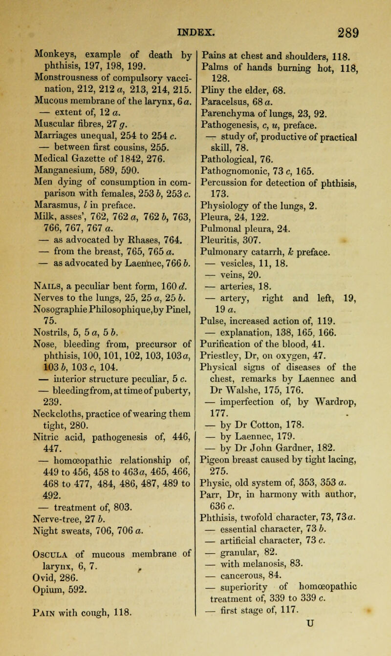 Monkeys, example of death by phthisis, 197, 198, 199. Monstrousness of compulsory vacci- nation, 212, 212 a, 213, 214, 215. Mucous membrane of the larynx, 6 a. — extent of, 12 a. Muscular fibres, 27 g. Marriages unequal, 254 to 254 c. — between first cousins, 255. Medical Gazette of 1842, 276. Manganesium, 589, 590. Men dying of consumption in com- parison with females, 253 b, 253 c. Marasmus, I in preface. Milk, asses', 762, 762 a, 762 6, 763, 766, 767, 767 a. — as advocated by Rhases, 764. — from the breast, 765, 765 a. — as advocated by Laennec, 766 6. Nails, a peculiar bent form, 160 d. Nerves to the lungs, 25, 25 a, 25 b. Nosographie Philosophique,by Pinel, 75. Nostrils, 5, 5 a, 5 b, Nose, bleeding from, precursor of phthisis, 100,101,102,103,103a, 103 6, 103 c, 104. — interior structure peculiar, 5 c. — bleeding from, at time of puberty, 239. Neckcloths, practice of wearing them tight, 280. Nitric acid, pathogenesis of, 446, 447. — homoeopathic relationship of, 449 to 456, 458 to 463a, 465, 466, 468 to 477, 484, 486, 487, 489 to 492. — treatment of, 803. Nerve-tree, 27 b. Night sweats, 706, 706 a. Oscula of mucous membrane of larynx, 6, 7. , Ovid, 286. Opium, 592. Pain with cough, 118. Pains at chest and shoulders, 118. Palms of hands burning hot, 118, 128. Pliny the elder, 68. Paracelsus, 68 a. Parenchyma of lungs, 23, 92. Pathogenesis, c, u, preface. — study of, productive of practical skill, 78. Pathological, 76. Pathognomonic, 73 c, 165. Percussion for detection of phthisis, 173. Physiology of the lungs, 2. Pleura, 24, 122. Pulmonal pleura, 24. Pleuritis, 307. Pulmonary catarrh, h preface. — vesicles, 11, 18. — veins, 20. — arteries, 18. — artery, right and left, 19, 19 a. Pulse, increased action of, 119. — explanation, 138, 165, 166. Purification of the blood, 41. Priestley, Dr, on oxygen, 47. Physical signs of diseases of the chest, remarks by Laennec and Dr Walshe, 175, 176. — imperfection of, by Wardrop, 177. — by Dr Cotton, 178. — by Laennec, 179. — by Dr John Gardner, 182. Pigeon breast caused by tight lacing, 275. Physic, old system of, 353, 353 a. Parr, Dr, in harmony with author, 636 c. Phthisis, twofold character, 73, 73 a. — essential character, 73 b. — artificial character, 73 c. — granular, 82. — with melanosis, 83. — cancerous, 84. — superiority of homoeopathic treatment of, 339 to 339 c. — first stage of, 117. U