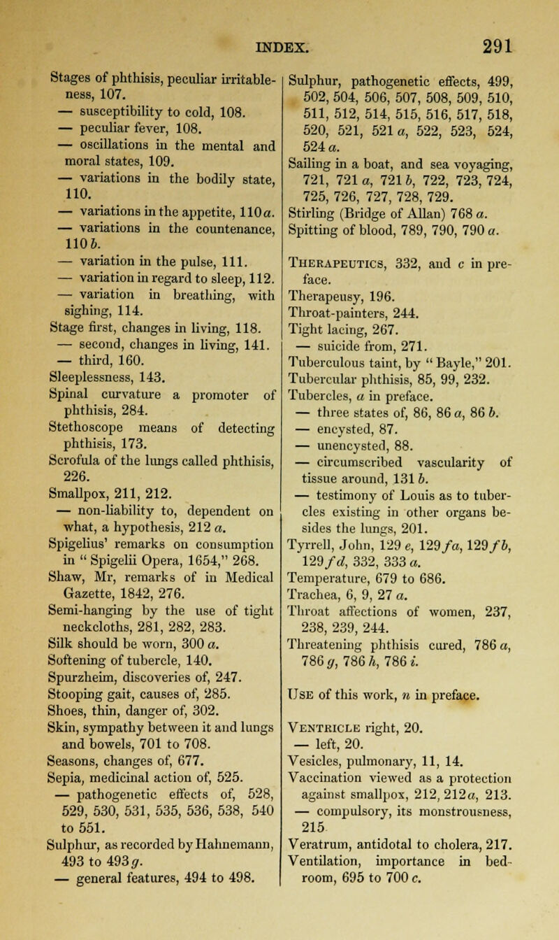 Stages of phthisis, peculiar irritable- ness, 107. — susceptibility to cold, 108. — peculiar fever, 108. — oscillations in the mental and moral states, 109. — variations in the bodily state, 110. — variations in the appetite, 110a. — variations in the countenance, 1106. — variation in the pulse, 111. — variation in regard to sleep, 112. — variation in breathing, with sighing, 114. Stage first, changes in living, 118. — second, changes in living, 141. — third, 160. Sleeplessness, 143. Spinal curvature a promoter of phthisis, 284. Stethoscope means of detecting phthisis, 173. Scrofula of the lungs called phthisis, 226. Smallpox, 211, 212. — non-liability to, dependent on what, a hypothesis, 212 a. Spigelius' remarks on consumption in  Spigelii Opera, 1654, 268. Shaw, Mr, remarks of in Medical Gazette, 1842, 276. Semi-hanging by the use of tight neckcloths, 281, 282, 283. Silk should be worn, 300 a. Softening of tubercle, 140. Spurzheim, discoveries of, 247. Stooping gait, causes of, 285. Shoes, thin, danger of, 302. Skin, sympathy between it and lungs and bowels, 701 to 708. Seasons, changes of, 677. Sepia, medicinal action of, 525. — pathogenetic effects of, 528, 529, 530, 531, 535, 536, 538, 540 to 551. Sulphur, as recorded by Hahnemann, 493 to 493 g. — general features, 494 to 498. Sulphur, pathogenetic effects, 499, 502, 504, 506, 507, 508, 509, 510, 511, 512, 514, 515, 516, 517, 518, 520, 521, 521a, 522, 523, 524, 524 a. Sailing in a boat, and sea voyaging, 721, 721 a, 7216, 722, 723, 724, 725, 726, 727, 728, 729. Stirling (Bridge of Allan) 768 a. Spitting of blood, 789, 790, 790 a. Therapeutics, 332, and c in pre- face. Therapeusy, 196. Throat-painters, 244. Tight lacing, 267. — suicide from, 271. Tuberculous taint, by  Bayle, 201. Tubercular phthisis, 85, 99, 232. Tubercles, a in preface. — three states of, 86, 86 a, 86 b. — encysted, 87. — unencysted, 88. — circumscribed vascularity of tissue around, 131 b. — testimony of Louis as to tuber- cles existing in other organs be- sides the lungs, 201. Tyrrell, John, 129 e, 129fa, 129fb, 129 fd, 332, 333 a. Temperature, 679 to 686. Trachea, 6, 9, 27 a. Throat affections of women, 237, 238, 239, 244. Threatening phthisis cured, 786 a, 786 0, 786 h, 786 i. Use of this work, n in preface. Ventricle right, 20. — left, 20. Vesicles, pulmonary, 11, 14. Vaccination viewed as a protection against smallpox, 212,212a, 213. — compulsory, its monstrousness, 215- Veratrum, antidotal to cholera, 217. Ventilation, importance in bed- room, 695 to 700 c.