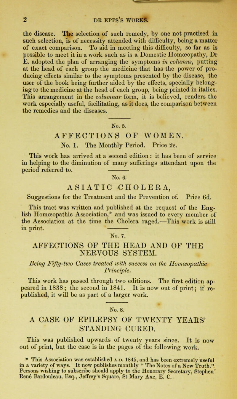 the disease. The selection of such remedy, by one not practised in such selection, is of necessity attended with difficulty, being a matter of exact comparison. To aid in meeting this difficulty, so far as is possible to meet it in a work such as is a Domestic Homoeopathy, Dr E. adopted the plan of arranging the symptoms in columns, putting at the head of each group the medicine that has the power of pro- ducing effects similar to the symptoms presented by the disease, the user of the book being further aided by the effects, specially belong- ing to the medicine at the head of each group, being printed in italics. This arrangement in the columnar form, it is believed, renders the work especially useful, facilitating, as it does, the comparison between the remedies and the diseases. No. 5. AFFECTIONS OF WOMEN. No. 1. The Monthly Period. Price 2s. This work has arrived at a second edition : it has been of service in helping to the diminution of many sufferings attendant upon the period referred to. No. 6. ASIATIC CHOLERA, Suggestions for the Treatment and the Prevention of. Price 6d. This tract was written and published at the request of the Eng- lish Homoeopathic Association,* and was issued to every member of the Association at the time the Cholera raged.—This work is still in print. No. 7. AFFECTIONS OF THE HEAD AND OF THE NERVOUS SYSTEM. Being Fifty-two Cases treated with success on the Homeopathic Principle. This work has passed through two editions. The first edition ap- peared in 1838; the second in 1841. It is now out of print; if re- published, it will be as part of a larger work. No. 8. A CASE OF EPILEPSY OF TWENTY YEARS' STANDING CURED. This was published upwards of twenty years since. It is now out of print, but the case is in the pages of the following work. * This Association was established a.d. 1845, and has been extremely useful in a variety of ways. It now publishes monthly  The Notes of a New Truth. Persons wishing to subscribe should apply to the Honorary Secretary, Stephen' Renfi Bardouleau, Esq., Jeffrey's Square, St Mary Axe, E. C.