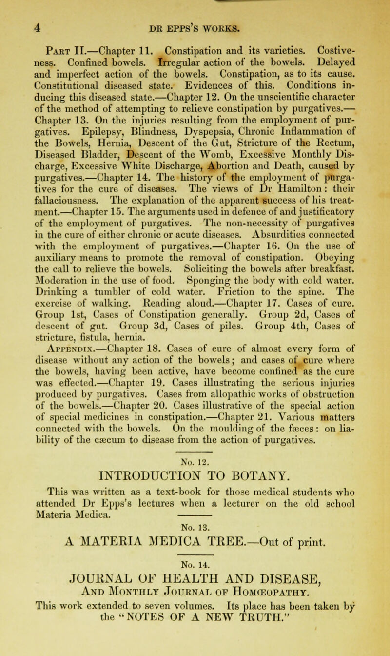 Part II.—Chapter 11. Constipation and its varieties. Costive- ness. Confined bowels. Irregular action of the bowels. Delayed and imperfect action of the bowels. Constipation, as to its cause. Constitutional diseased state. Evidences of this. Conditions in- ducing this diseased state.—Chapter 12. On the unscientific character of the method of attempting to relieve constipation by purgatives.— Chapter 13. On the injuries resulting from the employment of pur- gatives. Epilepsy, Blindness, Dyspepsia, Chronic Inflammation of the Bowels, Hernia, Descent of the Gut, Stricture of the Rectum, Diseased Bladder, Descent of the Womb, Excessive Monthly Dis- charge, Excessive White Discharge, Abortion and Death, caused by purgatives.—Chapter 14. The history of the employment of purga- tives for the cure of diseases. The views of Dr Hamilton : their fallaciousness. The explanation of the apparent success of his treat- ment.—Chapter 15. The arguments used in defence of and justificatory of the employment of purgatives. The non-necessity of purgatives in the cure of either chronic or acute diseases. Absurdities connected with the employment of purgatives.—Chapter 16. On the use of auxiliary means to promote the removal of constipation. Obeying the call to relieve the bowels. Soliciting the bowels after breakfast. Moderation in the use of food. Sponging the body with cold water. Drinking a tumbler of cold water. Friction to the spine. The exercise of walking. Reading aloud.—Chapter 17. Cases of cure. Group 1st, Cases of Constipation generally. Group 2d, Cases of descent of gut. Group 3d, Cases of piles. Group 4th, Cases of stricture, fistula, hernia. ArrENiux.—Chapter 18. Cases of cure of almost every form of disease without any action of the bowels; and cases of, cure where the bowels, having been active, have become confined as the cure was effected.—Chapter 19. Cases illustrating the serious injuries produced by purgatives. Cases from allopathic works of obstruction of the bowels.—Chapter 20. Cases illustrative of the special action of special medicines in constipation.—Chapter 21. Various matters connected with the bowels. On the moulding of the fasces: on lia- bility of the cajcum to disease from the action of purgatives. No. 12. INTRODUCTION TO BOTANY. This was written as a text-book for those medical students who attended Dr Epps's lectures when a lecturer on the old school Materia Medica. No. 13. A MATERIA MEDICA TREE.—Out of print. No. 14. JOURNAL OF HEALTH AND DISEASE, And Monthly Journal of Homeopathy. This work extended to seven volumes. Its place has been taken by the  NOTES OF A NEW TRUTH.