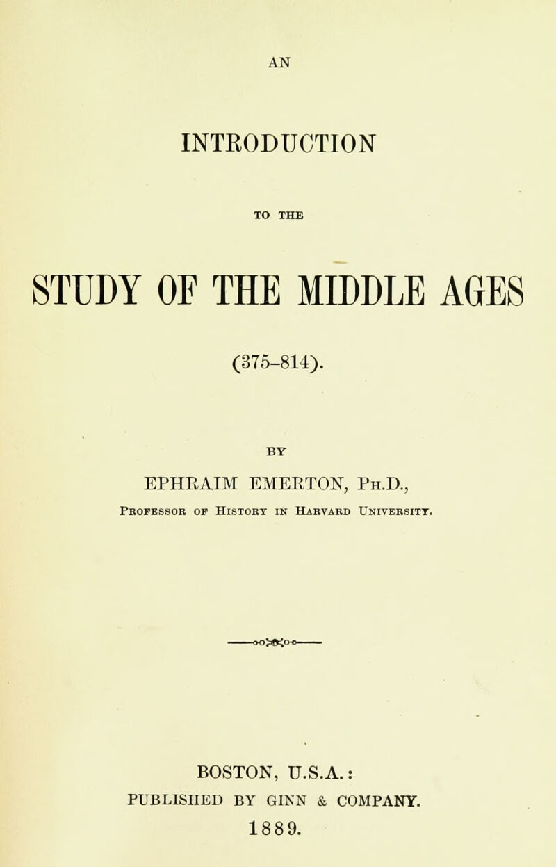 AN INTRODUCTION STUDY OF THE MIDDLE AGES (375-814). BY EPHRAIM EMERTON, Ph.D., Professor of History in Harvard University. oj^y^o- BOSTON, U.S.A.: PUBLISHED BY GINN & COMPANY. 1889.