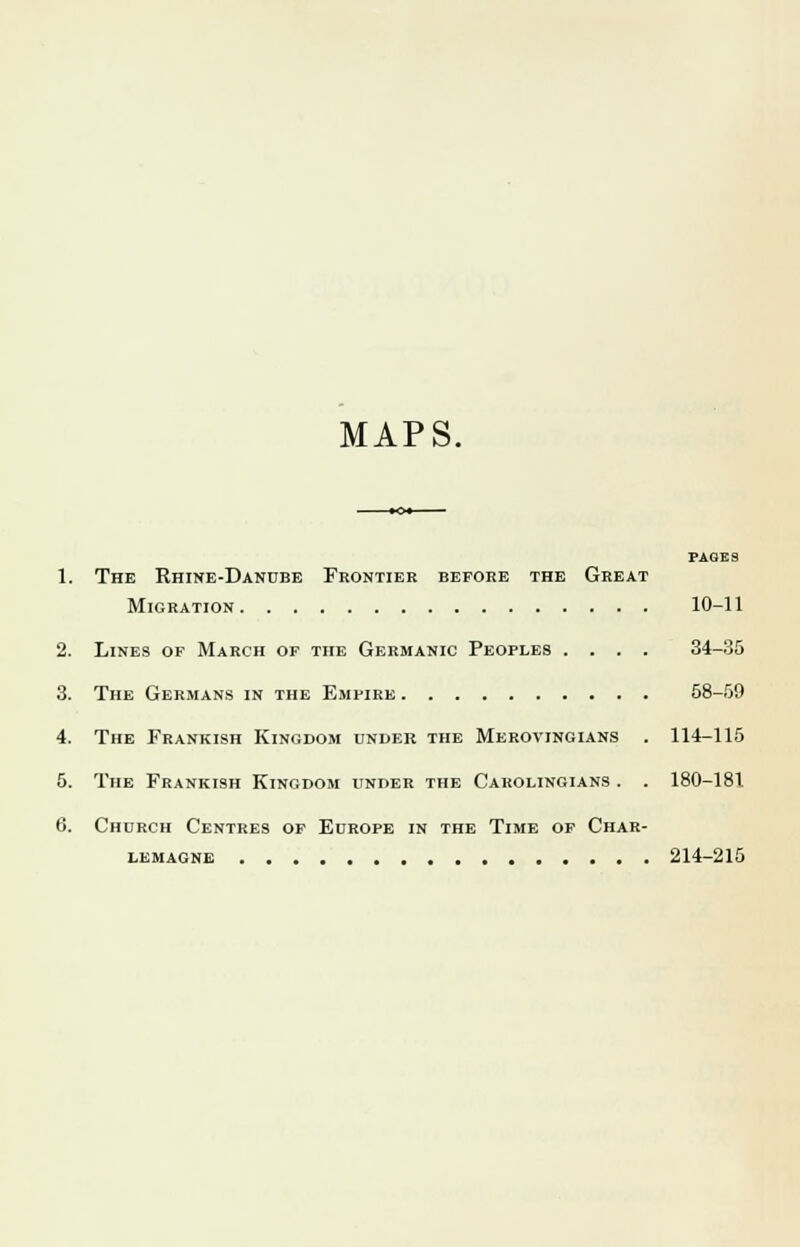 MAPS. PAGES 1. The Rhine-Danube Frontier before the Great Migration 10-11 2. Lines of March of the Germanic Peoples .... 34-35 3. The Germans in the Empire 58-59 4. The Frankish Kingdom under the Merovingians . 114-115 5. The Frankish Kingdom under the Carolingians . . 180-181 6. Church Centres of Europe in the Time of Char- lemagne 214-215