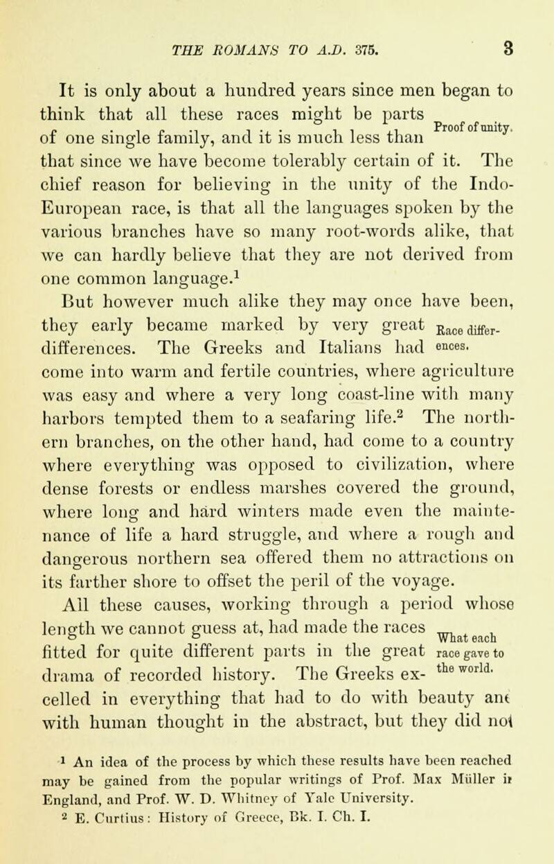 It is only about a hundred years since men began to think that all these races might be parts of one single family, and it is much less than that since we have become tolerably certain of it. The chief reason for believing in the unity of the Indo- European race, is that all the languages spoken by the various branches have so many root-words alike, that we can hardly believe that they are not derived from one common language.1 But however much alike they may once have been, they early became marked by very great Raceditfer. differences. The Greeks and Italians had °nces, come into warm and fertile countries, where agriculture was easy and where a very long coast-line with many harbors tempted them to a seafaring life.2 The north- ern branches, on the other hand, had come to a country where everything was opposed to civilization, where dense forests or endless marshes covered the ground, where long and hard winters made even the mainte- nance of life a hard struggle, and where a rough and dangerous northern sea offered them no attractions on its farther shore to offset the peril of the voyage. All these causes, working through a period whoso length we cannot guess at, had made the races fitted for quite different parts in the great race gave to drama of recorded history. The Greeks ex- *»™U- celled in everything that had to do with beauty am with human thought in the abstract, but they did no! 1 An idea of the process by which these results have been reached may be gained from the popular writings of Prof. Max Miiller it England, and Prof. W. D. Whitney of Yale University. 2 E. Curtius: History of Greece, Bk. I. Ch. I.