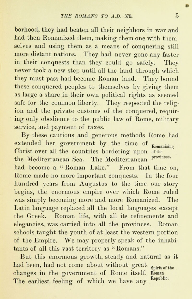 borhood, they had beaten all their neighbors in war and had then Romanized them, making them one with them- selves and using them as a means of conquering still more distant nations. They had never gone any faster in their conquests than they could go safely. They never took a new step until all the land through which they must pass had become Roman land. They bound these conquered peoples to themselves by giving them as large a share in their own political rights as seemed safe for the common liberty. They respected the relig- ion and the private customs of the conquered, requir- ing only obedience to the public law of Rome, military service, and payment of taxes. By these cautious and generous methods Rome had extended her government by the time of „ ° J Romanizing Christ over all the countries bordering upon of the the Mediterranean Sea. The Mediterranean Prorinces' had become a  Roman Lake. From that time on, Rome made no more important conquests. In the four hundred years from Augustus to the time our story begins, the enormous empire over which Rome ruled was simply becoming more and more Romanized. The Latin language replaced all the local languages except the Greek. Roman life, with all its refinements and elegancies, was carried into all the provinces. Roman schools taught the youth of at least the western portion of the Empire. We may properly speak of the inhabi- tants of all this vast territory as  Romans. But this enormous growth, steady and natural as it had been, had not come about without great gDir;toftne changes in the government of Rome itself. Roman The earliest feeling of which we have any epn