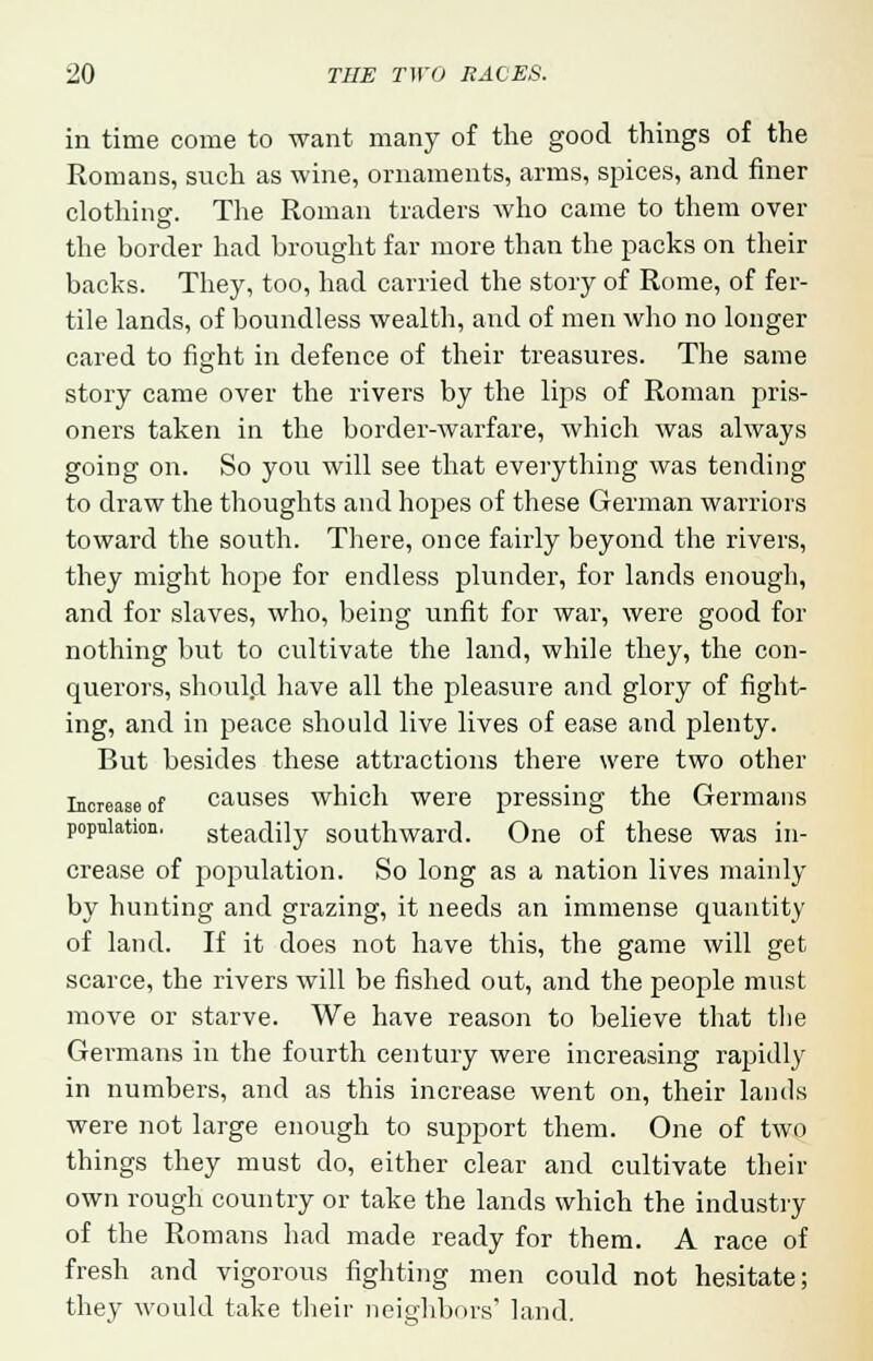 in time come to want many of the good things of the Romans, such as wine, ornaments, arms, spices, and finer clothing. The Roman traders who came to them over the border had brought far more than the packs on their backs. They, too, had carried the story of Rome, of fer- tile lands, of boundless wealth, and of men who no longer cared to fight in defence of their treasures. The same story came over the rivers by the lips of Roman pris- oners taken in the border-warfare, which was always going on. So you will see that everything was tending to draw the thoughts and hopes of these German warriors toward the south. There, once fairly beyond the rivers, they might hope for endless plunder, for lands enough, and for slaves, who, being unfit for war, were good for nothing but to cultivate the land, while they, the con- querors, should have all the pleasure and glory of fight- ing, and in peace should live lives of ease and plenty. But besides these attractions there were two other Increase of causes which were pressing the Germans population. steadily southward. One of these was in- crease of population. So long as a nation lives mainly by hunting and grazing, it needs an immense quantity of land. If it does not have this, the game will get scarce, the rivers will be fished out, and the people must move or starve. We have reason to believe that the Germans in the fourth century were increasing rapidly in numbers, and as this increase went on, their lands were not large enough to support them. One of two things they must do, either clear and cultivate their own rough country or take the lands which the industry of the Romans had made ready for them. A race of fresh and vigorous fighting men could not hesitate; they would take their neighbors' land.