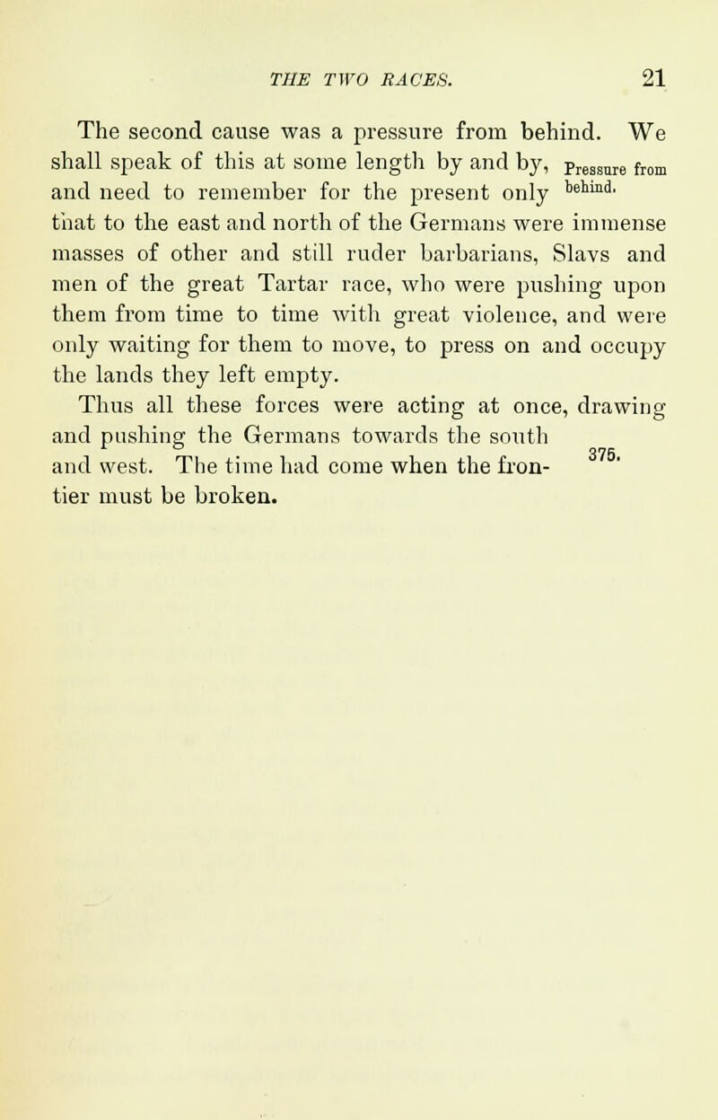 The second cause was a pressure from behind. We shall speak of this at some length by and by, pressure from and need to remember for the present only k^™3, that to the east and north of the Germans were immense masses of other and still ruder barbarians, Slavs and men of the great Tartar race, who were pushing upon them from time to time with great violence, and were only waiting for them to move, to press on and occupy the lands they left empty. Thus all these forces were acting at once, drawing and pushing the Germans towards the south and west. The time had come when the fron- tier must be broken.