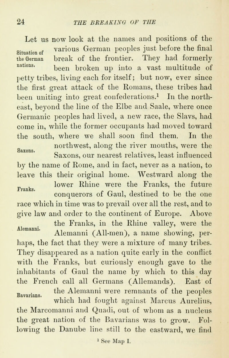 Let us now look at the names and positions of the _. . „ various German peoples just before the final the German break of the frontier. They had formerly nations. ^en kroken up into a vast multitude of petty tribes, living each for itself; but now, ever since the first great attack of the Romans, these tribes had been uniting into great confederations.1 In the north- east, beyond the line of the Elbe and Saale, where once Germanic peoples had lived, a new race, the Slavs, had come in, while the former occupants had moved toward the south, where we shall soon find them. In the northwest, along the river mouths, were the Saxons, our nearest relatives, least influenced by the name of Rome, and in fact, never as a nation, to leave this their original home. Westward along the _ , lower Rhine were the Franks, the future conquerors of Gaul, destined to be the one race which in time was to prevail over all the rest, and to give law and order to the continent of Europe. Above the Franks, in the Rhine valley, were the Alemanni (All-men), a name showing, per- haps, the fact that they were a mixture of many tribes. They disappeared as a nation quite early in the conflict with the Franks, but curiously enough gave to the inhabitants of Gaul the name by which to this day the French call all Germans (Allemands). East of the Alemanni were remnants of the peoples Bavarians. L L which had fought against Marcus Aurelius, the Marcomanni and Quadi, out of whom as a nucleus the great nation of the Bavarians was to grow. Fol- lowing the Danube line still to the eastward, we find 1 See Map I.