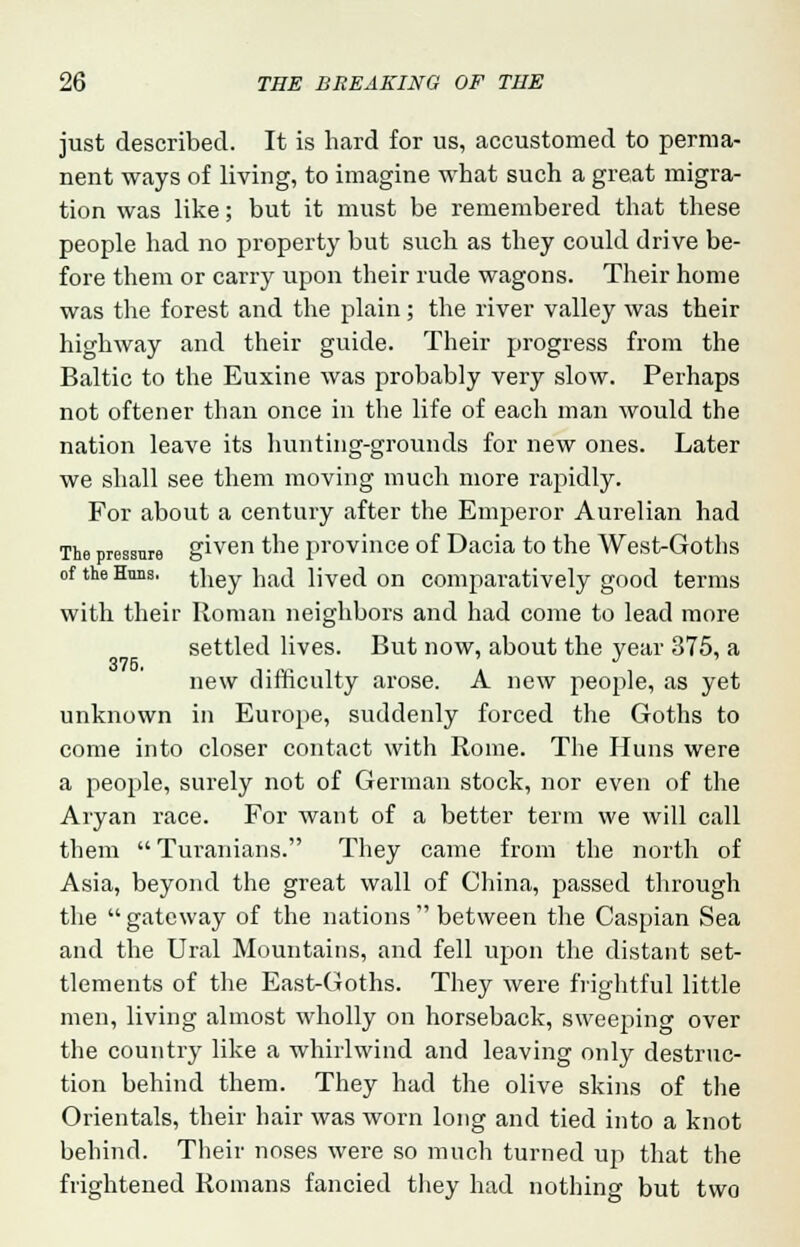 just described. It is hard for us, accustomed to perma- nent ways of living, to imagine what such a great migra- tion was like; but it must be remembered that these people had no property but such as they could drive be- fore them or carry upon their rude wagons. Their home was the forest and the plain; the river valley was their highway and their guide. Their progress from the Baltic to the Euxine was probably very slow. Perhaps not oftener than once in the life of each man would the nation leave its hunting-grounds for new ones. Later we shall see them moving much more rapidly. For about a century after the Emperor Aurelian had The pressure given the province of Dacia to the West-Goths of the Hans, they had lived on comparatively good terms with their Roman neighbors and had come to lead more settled lives. But now, about the year 375, a 376. new difficulty arose. A new people, as yet unknown in Europe, suddenly forced the Goths to come into closer contact with Rome. The Huns were a people, surely not of German stock, nor even of the Aryan race. For want of a better term we will call them  Turanians. They came from the north of Asia, beyond the great wall of China, passed through the  gateway of the nations  between the Caspian Sea and the Ural Mountains, and fell upon the distant set- tlements of the East-Goths. They were frightful little men, living almost wholly on horseback, sweeping over the county like a whirlwind and leaving only destruc- tion behind them. They had the olive skins of the Orientals, their hair was worn long and tied into a knot behind. Their noses were so much turned up that the frightened Romans fancied they had nothing but two