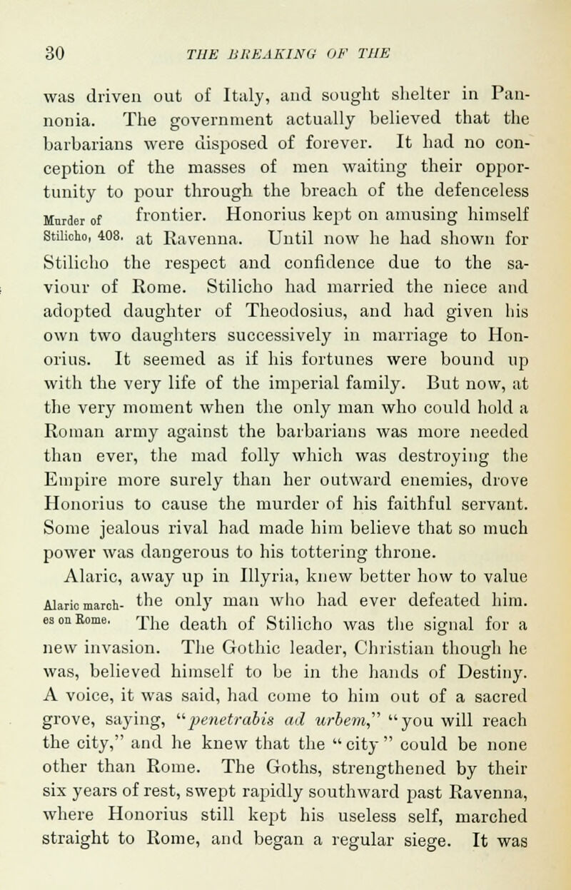 was driven out of Italy, and sought shelter in Pan- nonia. The government actually believed that the barbarians were disposed of forever. It had no con- ception of the masses of men waiting their oppor- tunity to pour through the breach of the defenceless Murder of frontier. Honorius kept on amusing himself Stilicho, 408. at Ravenna. Until now he had shown for Stilicho the respect and confidence due to the sa- viour of Rome. Stilicho had married the niece and adopted daughter of Theodosius, and had given his own two daughters successively in marriage to Hon- orius. It seemed as if his fortunes were bound up with the very life of the imperial family. But now, at the very moment when the only man who could hold a Roman army against the barbarians was more needed than ever, the mad folly which was destroying the Empire more surely than her outward enemies, drove Honorius to cause the murder of his faithful servant. Some jealous rival had made him believe that so much power was dangerous to his tottering throne. Alaric, away up in Illyria, knew better how to value Alaric march- the only man who had ever defeated him. es on Rome. rpjie (ieath of Stilicho was the signal for a new invasion. The Gothic leader, Christian though he was, believed himself to be in the hands of Destiny. A voice, it was said, had come to him out of a sacred grove, saying, penetrabis ad urbem you will reach the city, and he knew that the  city  could be none other than Rome. The Goths, strengthened by their six years of rest, swept rapidly southward past Ravenna, where Honorius still kept his useless self, marched straight to Rome, and began a regular siege. It was