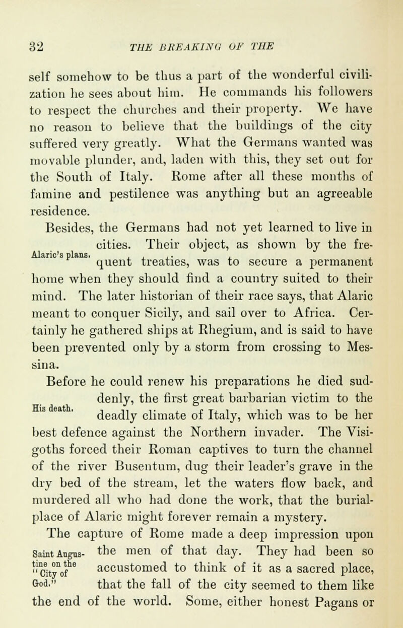 self somehow to be thus a part of the wonderful civili- zation he sees about him. He commands his followers to respect the churches and their property. We have no reason to believe that the buildings of the city suffered very greatly. What the Germans wanted was movable plunder, and, laden with this, they set out for the South of Italy. Rome after all these months of famine and pestilence was anything but an agreeable residence. Besides, the Germans had not yet learned to live in cities. Their object, as shown by the fre- Alaric's plans. ,. quent treaties, was to secure a permanent home when they should find a country suited to their mind. The later historian of their race says, that Alaric meant to conquer Sicily, and sail over to Africa. Cer- tainly he gathered ships at Rhegium, and is said to have been prevented onljr by a storm from crossing to Mes- sina. Before he could renew his preparations he died sud- denly, the first great barbarian victim to the deadly climate of Italy, which was to be her best defence against the Northern invader. The Visi- goths forced their Roman captives to turn the channel of the river Busentum, dug their leader's grave in the dry bed of the stream, let the waters flow back, and murdered all who had done the work, that the burial- place of Alaric might forever remain a mystery. The capture of Rome made a deep impression upon Saint Angus- tne men 0I that day. They had been so Cityof * accustomed to think of it as a sacred place, God' that the fall of the city seemed to them like the end of the world. Some, either honest Pagans or